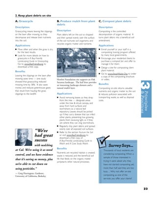 2. Keep plant debris on site

A. Grasscycle                              B. Produce mulch from plant                    C. Compost plant debris
                                           debris
Description:                                                                              Description
Grasscycling means leaving the clippings   Description                                    Composting is the controlled
on the lawn after mowing, so they          Plant debris left on the soil or chipped       decomposition of organic material. It
decompose and release their nutrients      and then spread evenly over the surface        turns plant debris into a beneﬁcial soil
into the soil.                             of the soil nurtures soil organisms, and       amendment.
                                           recycles organic matter and nutrients.
Applications                                                                              Applications
■   Mow often and when the grass is dry                                                   ■   Enroll yourself or your staff in a
    for the best results.                                                                     composting training program offered
■   Look for more details on how to                                                           by many local governments.
    grasscycle in A Bay-Friendly                                                          ■   Encourage your residential clients to
    Landscaping Guide to Grasscycling.                                                        purchase a compost bin and offer to
    Go to www.BayFriendly.org to                                                              manage it for them.
    download a free copy.                                                                 ■   Design a site for composting client
Beneﬁts                                                                                       plant material.
                                                                                          ■   Go to www.StopWaste.Org to order
Leaving the clippings on the lawn after                                                       a copy of the composting brochure
mowing saves time — one study              Hewlett Foundation site supports an Oak            or video.
showed that grasscycling reduced           Savanna landscape. The leaf litter provides
mowing time by 38%. It also saves          an interesting landscape element and a         Beneﬁts
money and reduces greenhouse gases         natural mulch layer.                           Composting on-site returns valuable
that result from hauling the grass                                                        nutrients and organic matter to the soil
clippings to the landﬁll.                  Applications                                   & reduces pollution associated with
                                           ■   Avoid removing leaves as they drop         transporting waste, as well as disposal
                                               from the tree — designate areas            costs.
                                               under the tree & shrub canopy, and
                                               away from hard surfaces and
                                               stormdrains as a natural leaf
                                               repository. Leaves should be picked
                                               up if they carry disease that can infect
                                               other plants, preventing low growing
                                               plants from receiving light, or if they
                                               are where they can clog stormdrains.
                                           ■   Regularly chip plant debris and spread
                                               evenly over all exposed soil surfaces.
                     “We’ve                ■   Refer to the section Nurture the Soil
                     had great                 or visit www.BayFriendly.org to
                                               download a free copy of
                     success                   A Bay-Friendly Landscaping Guide to
                                               Mulch and A Case Study: Mulch.
                     with mulching                                                                   Survey Says...
                                           Beneﬁts
at Cal. We’re using it as weed                                                                  Thousands of local residents are
                                           Nutrients are recycled, habitat is created,
control, and we have evidence                                                                   considering composting. When a
                                           waste is reduced, and the beneﬁcial soil
                                                                                                sample of those interested in
that it’s saving us money, plus            life that feeds on the organic matter
                                           jumpstarts other natural processes.                  trying it were asked why they
we’re able to cut down on                                                                       have not started composting yet,
using pesticides.”                                                                              more than half said they are too
                                                                                                busy… Why not offer on-site
— Greg Harrington, Gardener,
University of California, Berkeley                                                              composting as one of the
                                                                                                services you offer your clients?



                                                                                                                                      23
 