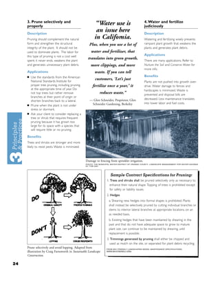 3. Prune selectively and                                                                      4. Water and fertilize
     properly
                                                         “Water use is                             judiciously
     Description
                                                          an issue here                            Description
     Pruning should complement the natural               in California.                            Watering and fer tilizing wisely prevents
     form and strengthen the structural              Plus, when you use a lot of                   rampant plant growth that weakens the
     integrity of the plant. It should not be                                                      plants and generates plant debris.
     used to dominate plants. The labor for            water and fertilizer, that
     this type of pruning is not a cost well                                                       Applications
     spent; it never ends, weakens the plant
                                                    translates into green growth,                  There are many applications. Refer to
     and generates unnecessary plant debris.          more clippings, and more                     Nurture the Soil and Conserve Water for
                                                                                                   more info.
     Applications                                         waste. If you can tell
     ■   Use the standards from the American                                                       Beneﬁts
         National Standards Institute for
                                                          customers, ‘Let’s just
                                                                                                   Plants are not pushed into growth over-
         proper tree pruning, including pruning         fertilize once a year,’ it                 drive. Water damage to fences and
         at the appropriate time of year. Do                                                       hardscapes is minimized. Waste is
         not top trees but rather remove                      reduces waste.”                      prevented and disposal bills are
         branches at their point of origin or
                                                      — Glen Schneider, Proprietor, Glen           decreased. Less maintenance translates
         shorten branches back to a lateral.
                                                       Schneider Gardening, Berkeley               into lower labor and fuel costs.
     ■   Prune when the plant is not under
         stress or dormant.
     ■   Ask your client to consider replacing a
         tree or shrub that requires frequent
         pruning because it has grown too
         large for its space with a species that
         will require little or no pruning.

     Beneﬁts
     Trees and shrubs are stronger and more
     likely to resist pests. Waste is minimized.



                                                   Damage to fencing from sprinkler irrigation.
                                                   PHOTO: THE MUNICIPAL WATER DISTRICT OF ORANGE COUNTY, LANDSCAPE MANAGEMENT FOR WATER SAVINGS
                                                   BY TOM ASH




                                                                       Sample Contract Speciﬁcations for Pruning:
                                                                    1. Trees and shrubs shall be pruned selectively only as necessary to
                                                                      enhance their natural shape. Topping of trees is prohibited except
                                                                      for safety or liability issues.
                                                                    2. Hedges
                                                                      a. Shearing new hedges into formal shapes is prohibited. Plants
                                                                      shall instead be selectively pruned by cutting individual branches or
                                                                      stems to interior lateral branches at appropriate locations, on an
                                                                      as needed basis.
                                                                      b. Existing hedges that have been maintained by shearing in the
                                                                      past and that do not have adequate space to grow to mature
                                                                      plant size, can continue to be maintained by shearing, until
                                                                      replacement is possible.
                                                                    3. Trimmings generated by pruning shall either be chipped and
                                                                      used as mulch on the site, or separated for plant debris recycling.
     Prune selectively and avoid lopping. Adapted from              FROM BAY-FRIENDLY LANDSCAPING MODEL MAINTENANCE SPECIFICATIONS,
     illustration by Craig Farnsworth in Sustainable Landscape      WWW.BAYFRIENDLY.ORG.

     Construction.

24
 