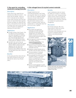 5. Use goats for controlling                  6. Use salvaged items & recycled content materials
weeds and creating ﬁrebreaks
                                              Description                                     Beneﬁts
Description                                   Salvaged materials are not                      Lower maintenance costs can recover
Goats will eat many weeds that are            remanufactured between uses. Finding            the added cost of plastic or composite
otherwise very difﬁcult to control — like     and using them takes time and ingenuity         lumber within a year. Compost provides
poison oak, for example. Goats can            but in the long run, salvaging conserves        superior erosion control to silt fencing
work in areas that are too steep for          resources, can save money and adds              and doesn’t require disposal. Waste can
human crews. They don’t start ﬁres with       interesting elements to the design.             be reduced, natural resources conserved,
sparks, nor require fossil fuels to get the   Recycled content materials such as              and markets for recycled products
job done, and goats can reduce the fuel       plastic or composite lumber make very           strengthened.
load in a short period of time. The costs     durable decks or raised garden beds that
of renting a herd may be lower than the       do not rot, crack or splinter.                  Description
costs of the labor for weeding and                                                            Bay-Friendly landscapes offer many
disposing of the plant debris.                Applications                                    opportunities to reduce and recycle
                                              ■   Get creative and specify that               waste, both in the short term
Applications                                      hardscapes and other landscape              construction of the landscape and in the
■   Consider renting a herd of goats. Ask         structures be constructed with              long term, by designing spaces for
    for references of local landscapers           salvaged items. For example, use            collection and storing recyclable
    who have used goats for controlling           broken concrete for very attractive
                                                                                              materials.
    weeds or creating ﬁrebreaks in our            retaining walls and ground glass cullet
    area. (The East Bay Regional Park             for beautiful walkways.
    District, City of Oakland and others      ■   Find materials for reuse by contacting
    employ goats for vegetation control.)         the CalMax website at
■   Use them with care as they eat                www.ciwmb.ca.gov/CalMax or by
    desirable vegetation along with weeds:        visiting www.StopWaste.Org.
    identify California natives and other     ■   Specify the use of recycled content
    vegetation that will need to be               materials or those made from rapidly
    protected from the goats with                 renewable resources.
    temporary fences. Remove them from        ■   Substitute compost blankets, berms
    the area before they have a chance to         and ﬁlter socks for plastic silt fencing.
    overgraze.                                ■   Purchase biodiesel or biobased
Beneﬁts                                           lubricants for your equipment.
                                              ■   Use sustainably harvested wood (FSC
As the goats graze they reduce the fuel           Certiﬁed) if plastic or composite
load, return nutrients to the soil and            lumber is not appropriate. Use
eliminate the need to haul off plant              treated wood that does not contain
debris.                                           chromium or arsenic for any
                                                  application that speciﬁes treated
                                                  lumber.
                                              ■   Specify recycled aggregate (crushed
                                                  concrete and asphalt) for backﬁll, road     Garden shed made with salvaged lumber
                                                  base or other uses.                         from deconstructed warehouses at
                                                                                              Oakland Army Base.




Reused concrete makes attractive benches, retaining walls, and raised planting beds.

                                                                                                                                         25
 