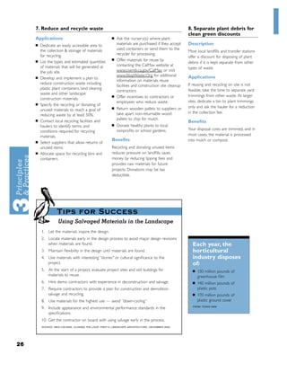 7. Reduce and recycle waste                                                                      8. Separate plant debris for
                                                                                                      clean green discounts
     Applications                                      ■   Ask the nursery(s) where plant
     ■   Dedicate an easily accessible area to             materials are purchased if they accept     Description
         the collection & storage of materials             used containers or send them to the
                                                                                                      Most local landﬁlls and transfer stations
         for recycling.                                    recycler for processing.
                                                                                                      offer a discount for disposing of plant
                                                       ■   Offer materials for reuse by
     ■   List the types and estimated quantities                                                      debris if it is kept separate from other
         of materials that will be generated at            contacting the CalMax website at
                                                                                                      types of waste.
         the job site.                                     www.ciwmb.ca.gov/CalMax or visit
                                                           www.StopWaste.Org for additional           Applications
     ■   Develop and implement a plan to
                                                           information on materials reuse
         reduce construction waste including                                                          If reusing and recycling on site is not
                                                           facilities and construction site cleanup
         plastic plant containers, land clearing                                                      feasible, take the time to separate yard
                                                           contractors.
         waste and other landscape
                                                       ■   Offer incentives to contractors or         trimmings from other waste. At larger
         construction materials.
                                                           employees who reduce waste.                sites, dedicate a bin to plant trimmings
     ■   Specify the recycling or donating of
                                                       ■   Return wooden pallets to suppliers or      only and ask the hauler for a reduction
         unused materials to reach a goal of
                                                           take apart non-returnable wood             in the collection fee.
         reducing waste by at least 50%.
     ■
                                                           pallets to chip for mulch.
         Contact local recycling facilities and                                                       Beneﬁts
         haulers to identify terms and                 ■   Donate healthy plants to local
                                                           nonproﬁts or school gardens.               Your disposal costs are trimmed, and in
         conditions required for recycling
         materials.                                                                                   most cases, the material is processed
     ■
                                                       Beneﬁts                                        into mulch or compost.
         Select suppliers that allow returns of
         unused items.                                 Recycling and donating unused items
     ■   Allocate space for recycling bins and         reduces pressure on landﬁlls, saves
         containers.                                   money by reducing tipping fees and
                                                       provides raw materials for future
                                                       projects. Donations may be tax
                                                       deductible.




                   Tips for Success
                    Using Salvaged Materials in the Landscape
         1. Let the materials inspire the design.
         2. Locate materials early in the design process to avoid major design revisions
            when materials are found.                                                                   Each year, the
         3. Maintain ﬂexibility in the design until materials are found.                                horticultural
         4. Use materials with interesting “stories” or cultural signiﬁcance to the                     industry disposes
            project.                                                                                    of:
         5. At the start of a project, evaluate project sites and old buildings for                     ■   130 million pounds of
            materials to reuse.                                                                             greenhouse ﬁlm
         6. Hire demo contractors with experience in deconstruction and salvage.                        ■   140 million pounds of
         7. Require contractors to provide a plan for construction and demolition                           plastic pots
            salvage and recycling.                                                                      ■   170 million pounds of
         8. Use materials for the highest use — avoid “down-cycling.”                                       plastic ground cover
                                                                                                        FROM: TEXAS A&M
         9. Include appearance and environmental performance standards in the
            speciﬁcations.
         10. Get the contractor on board with using salvage early in the process.
         SOURCE: MEG CALKINS, CLOSING THE LOOP: PART II, LANDSCAPE ARCHITECTURE, DECEMBER 2002.




26
 