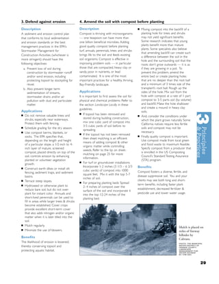 3. Defend against erosion                       4. Amend the soil with compost before planting
Description                                     Description                                    ■   Mixing compost into the backﬁll of a
A sediment and erosion control plan             Compost is thriving with microorganisms            planting hole for trees and shrubs
that conforms to local sedimentation            — one teaspoon can have more than                  may not yield signiﬁcant beneﬁts.
and erosion standards or the best               one billion beneﬁcial microbes. Adding             Some research indicates that young
management practices in the EPA’s               good quality compost before planting               plants beneﬁt more than mature
                                                                                                   plants. Some specialists also believe
Stormwater Management for                       turf, annuals, perennials, trees and shrubs
                                                                                                   that amending backﬁll can create such
Construction Activities (whichever is           brings life to the soil and feeds existing
                                                                                                   a difference between the soil in the
more stringent) should have the                 soil organisms. Compost is effective in            hole and the surrounding soil that the
following objectives:                           improving problem soils — in particular            roots don’t grow outwards — it is as
    a. Prevent loss of soil during              those that are compacted, heavy clay or            if they are growing in a pot. To
       construction by stormwater runoff        sandy, poor in nutrients, or lead                  prevent this problem, amend the
       and/or wind erosion, including           contaminated. It is one of the most                entire bed or create planting holes
       protecting topsoil by stockpiling for    important practices for a healthy, thriving,       that are no deeper than the root ball
       reuse.                                   Bay-Friendly landscape.                            and a minimum of 3 times size of the
    b. Also prevent longer term                                                                    transplant’s root ball. Rough up the
       sedimentation of streams,                Applications                                       sides of the hole. Mix soil from the
       stormwater drains and/or air             It is important to ﬁrst assess the soil for        hole with compost at a rate of 1 part
       pollution with dust and particulate      physical and chemical problems. Refer to           compost to 3-5 parts soil (by volume)
       matter.                                  the section Landscape Locally in these             and backﬁll. Make the hole shallower
                                                guidelines.                                        and create a mound in heavy clay
Applications                                                                                       soils.
                                                ■   If topsoil has been removed and
■    Do not remove valuable trees and                                                          ■   And, consider the conditions under
     shrubs, especially near waterways.             stored during building construction,
                                                                                                   which the plant grows naturally. Some
     Protect them with fencing.                     mix one cubic yard of compost into
                                                                                                   California natives require less fertile
                                                    3-5 cubic yards of soil before re-
■    Schedule grading for the dry season.                                                          soils and compost may not be
                                                    spreading.
■    Use compost berms, blankets, or                                                               necessary.
                                                ■   If the topsoil has not been removed
     socks. The EPA speciﬁes that,                                                             ■   Finally, quality compost is important.
                                                    then sheet mulching is an efﬁcient
     depending on the length and height                                                            Use compost made from local green
                                                    means of adding compost & other
     of a particular slope, a 1/2-inch to 4-                                                       and food waste to maximum feasible.
                                                    organic matter while controlling
     inch layer of mature, screened                                                                Specify compost from a producer that
                                                    weeds. Refer to the tip on sheet-
     compost, placed directly on top of the                                                        is enrolled in the US Composting
                                                    mulching on page 25 for more
     soil, controls erosion by enhancing                                                           Council’s Standard Testing Assurance
                                                    information.
     planted or volunteer vegetation                                                               (STA) program.
                                                ■   For turf or groundcover installations:
     growth.
                                                    Incorporate 1-2 inches (3 1/3 – 6 2/3      Beneﬁts
■    Construct earth dikes or install silt
                                                    cubic yards) of compost into 1000          Compost fosters a diverse, fertile, and
     fencing, sediment traps, and sediment
                                                    square feet. Mix it with the top 5-7
     basins.                                                                                   disease suppressive soil. You and your
                                                    inches of soil.
■    Terrace steep slopes.                                                                     clients may see both long and short-
                                                ■   For preparing planting beds: Spread
■    Hydroseed or otherwise plant to                                                           term beneﬁts, including faster plant
                                                    2- 4 inches of compost over the
     reduce bare soil, but do not over-                                                        establishment, decreased fertilizer &
                                                    surface of the soil and incorporate it
     plant for instant color. Annuals and                                                      pesticide use and lower water usage.
                                                    into the top 12-24 inches of the
     short-lived perennials can be used to          planting bed.
     ﬁll in areas while larger trees & shrubs
     become established. Cover crops
     provide excellent short-term cover
     that also adds nitrogen and/or organic
     matter when it is later tilled into the
     soil.
■    Mulch regularly.
                                                                                                                                Mulch is placed on
■    Minimize the use of blowers.                                                                                               miles of freeway
                                                                                                                                hillsides by
Beneﬁts                                                                                                                         Caltrans.
The likelihood of erosion is lessened,                                                                                          PHOTO: THE MUNICIPAL
thereby conserving topsoil and                                                                                                  WATER DISTRICT OF
                                                                                                                                ORANGE COUNTY,
                                                                                                                                LANDSCAPE
protecting aquatic habitat.                                                                                                     MANAGEMENT FOR
                                                                                                                                WATER SAVINGS
                                                                                                                                BY TOM ASH.




                                                                                                                                                  29
 