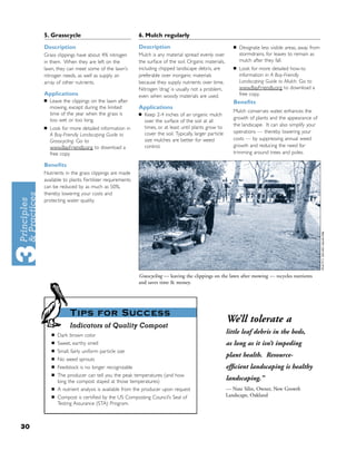 5. Grasscycle                                  6. Mulch regularly
     Description                                    Description                                         ■   Designate less visible areas, away from
     Grass clippings have about 4% nitrogen         Mulch is any material spread evenly over                stormdrains, for leaves to remain as
     in them. When they are left on the             the surface of the soil. Organic materials,             mulch after they fall.
     lawn, they can meet some of the lawn’s         including chipped landscape debris, are             ■   Look for more detailed how-to
     nitrogen needs, as well as supply an           preferable over inorganic materials                     information in A Bay-Friendly
     array of other nutrients.                      because they supply nutrients over time.                Landscaping Guide to Mulch. Go to
                                                    Nitrogen ‘drag’ is usually not a problem,               www.BayFriendly.org to download a
     Applications                                   even when woody materials are used.                     free copy.
     ■   Leave the clippings on the lawn after                                                          Beneﬁts
         mowing, except during the limited          Applications
                                                                                                        Mulch conserves water, enhances the
         time of the year when the grass is         ■   Keep 2-4 inches of an organic mulch
         too wet or too long.                                                                           growth of plants and the appearance of
                                                        over the surface of the soil at all
                                                        times, or at least until plants grow to         the landscape. It can also simplify your
     ■   Look for more detailed information in
                                                        cover the soil. Typically, larger particle      operations — thereby lowering your
         A Bay-Friendly Landscaping Guide to
         Grasscycling. Go to                            size mulches are better for weed                costs — by suppressing annual weed
         www.BayFriendly.org to download a              control.                                        growth and reducing the need for
         free copy.                                                                                     trimming around trees and poles.

     Beneﬁts
     Nutrients in the grass clippings are made
     available to plants. Fertilizer requirements
     can be reduced by as much as 50%,
     thereby lowering your costs and
     protecting water quality.




                                                    Grasscycling — leaving the clippings on the lawn after mowing — recycles nutrients
                                                    and saves time & money.




                   Tips for Success
                                                                                                     We’ll tolerate a
                   Indicators of Quality Compost
         ■   Dark brown color
                                                                                                     little leaf debris in the beds,
         ■   Sweet, earthy smell                                                                     as long as it isn’t impeding
         ■   Small, fairly uniform particle size
         ■
                                                                                                     plant health. Resource-
             No weed sprouts
         ■   Feedstock is no longer recognizable                                                     efﬁcient landscaping is healthy
         ■   The producer can tell you the peak temperatures (and how
             long the compost stayed at those temperatures)
                                                                                                     landscaping.”
         ■   A nutrient analysis is available from the producer upon request                         — Nate Silin, Owner, New Growth
         ■   Compost is certiﬁed by the US Composting Council’s Seal of                              Landscape, Oakland
             Testing Assurance (STA) Program.



30
 