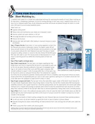 Tips for Success
         Sheet Mulching is...
...a layered mulch system. It is a simple and underutilized technique for optimizing the beneﬁts of mulch. Sheet mulching can
be used either in establishing a landscape, or to enrich existing plantings. In both cases, mulch is applied to bare soil or on
top of cut or ﬂattened weeds. Trees, shrubs, herbaceous perennials and annuals are planted through the mulch, or a small
area is left open to accommodate established plants.
Sheet mulch can:
■   Suppress weed growth
■   Reduce labor and maintenance costs: weeds are composted in place
■   Improve nutrient and water retention in the soil
■   Encourage favorable soil microbial activity and worms
■   Enhance soil structure
■   Improve plant vigor and health, often leading to improved resistance to pests
    and diseases
Step 1: Prepare the site. Knock down or mow existing vegetation so that it lies
ﬂat. Remove only woody or bulky plant material. The organic matter left will
decay and add nutrients to the soil. Add fertizilers and amendments to this layer
if a soil analysis indicates the need. Optional: "jump start" the decay of weeds
                                                                                            Re c ycled cardboard is a good weed barrier.
and grass by adding compost or manure at the rate of about 50 lbs/100 square
feet. Soak with water to start the natural process of decomposition. It is much
easier to soak the ground now, before the remaining layers of mulch are
applied.
Step 2: Plant 5 gallon and larger plants.
Step 3: Add a weed barrier. The next layer is an organic weed barrier that
breaks down with time. It is essential that the barrier is permeable to water and
air. Do not use plastic. Recycled cardboard, a thick layer of newspaper, burlap
bags or old carpets of natural ﬁber work well. Many paper companies offer
                                                                                   Sheet mulched site is ready for planting.
recycled cardboard or paper in rolls of varying widths. Two or three layers may
be required to achieve an adequate thickness. But, if the weed barrier is applied
too thickly, the soil can become anaerobic. Overlap pieces 6-8 inches to completely cover the ground without any breaks,
except where there are established plants you want to save. Leave a generous opening for air circulation around the root
crown. Wet down the cardboard or paper barrier to keep it in place.
Step 4: Layer compost and mulch. The top layer mimics the newly fallen organic matter of the forest. Good materials for
this layer include chipped plant debris, tree prunings, leaves or straw. They must be free of weed seeds. Well decomposed,
weed-free compost is also a good material but it should be spread directly over the weed barrier and covered with bulkier
materials such as chipped tree prunings, to optimize weed control. In total, the compost/mulch layer should be 2-5 inches
deep. Many materials suitable for the top layer often have an attractive appearance, making sheet mulch a versatile practice.
Step 5: Plant. Punch a hole in the cardboard and place plants in the soil under the sheet mulch. Smaller plants can often be
planted right into the mulch/compost layer. Add a small amount of compost around the rootball if compost has not been
included in the top layer.
In most cases, the beneﬁts of sheet mulching outweigh the costs. However, take care to prevent these potential problems:
■   As with any mulch, do not pile materials up against the trunks or stems of plants to prevent disease.
■   Especially during the dry season, small seedlings will need protection from snails and slugs that will seek cover under the
    mulch.
■   Protect young trees from rodents with physical guards.
ADAPTED FROM: C.R. ELEVITCH AND K.M. WILKINSON, SHEET MULCHING: GREATER PLANT AND SOIL HEALTH FOR LESS WORK, PERMANENT AGRICULTURE
RESOURCES AND GEOFF HALL, SHEET MULCH, SENTIENT LANDSCAPE, INC.




                                                                                                                                           31
 