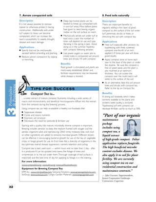 7. Aerate compacted soils                                                                   8. Feed soils naturally
     Description                                    ■   Deep tap-rooted plants can be            Description
     It is not always possible to remove                seeded to break up compacted soils       There are important beneﬁts to
     topsoil or otherwise protect it during             in non-turf areas. Mow before plants     regularly adding a thin layer of good
     construction. Additionally, soils under            have gone to seed, leaving organic
                                                                                                 compost to the surface of the soil under
     turf subject to heavy use become                   matter on the soil surface as mulch.
                                                                                                 turf, perennials, shrubs or trees, or
     compacted, which can increase the              ■   Mechanically aerate soil under turf at   drenching the soil with compost tea.
     lawn’s susceptibility to weeds, drought,           least once a year : the number of
     disease and insect damage.                         times will depend on use and type.       Applications
                                                        Aerating in the spring is best. Avoid    ■   Feed turf, especially after aeration, by
     Applications                                       doing so in the summer. Topdress             topdressing with ﬁnely screened
     ■   Specify that soil be mechanically              with compost following aeration.             compost: one-fourth of an inch
         aerated before amending and planting.      ■   Use power augers or water jets to            applied 2-4 times per year will show
     ■   Reduce subsoil compaction by ripping           create holes in compacted soil around        good results.
         or trenching.                                  trees and shrubs. Fill with compost.     ■   Apply compost once or twice each
                                                                                                     year to the base of the plant or under
                                                    Beneﬁts
                                                                                                     the dripline. Be sure the compost is
                                                    Root growth is stimulated and plants are         free of weed seeds and the plant is
                                                    more easily established. Water and               also mulched at an optimum
                                                    fertilizer requirements may be lessened,         thickness. You can scatter the
                                                    while disease is resisted.                       compost over the mulch and it will
                                                                                                     settle to the surface of the soil.
                                                                                                 ■   As an alternative, feed the soil around
                                                                                                     trees and shrubs with compost tea.
                    Tips for Success                                                                 Refer to the tip on Compost Tea.

                    Compost Tea is...                                                            Beneﬁts
                                                                                                 A strong soil foodweb, which makes
         ... a water extract of mature compost. Nutrients, including a wide variety of
                                                                                                 nu t rients available to the plants and
         macro and micronutrients, and beneﬁcial microorganisms diffuse into the extract
                                                                                                 protects water quality, is nu rtured.
         from the compost during the ‘brewing’ process.
                                                                                                 Topdressing turf with compost can
         Using compost tea can help re-establish a healthy soil foodweb that:                    decrease fertilizer use by as much as 50%.
         ■   Suppresses disease
         ■
         ■
             Cycles and retains nutrients
             Improves soil structure
                                                                                                 “Part of our organic
         ■   Decreases the need for pesticide & fertilizer use                                   maintenance
                                                                                                 package
         Starting with a quality, fully mature, microbially diverse compost is important.
         Brewing includes aeration to keep the medium ﬂushed with oxygen and the                 includes using
         aerobic organisms alive and reproducing. Often times molasses, kelp, rock dust          compost tea, a
         or other ingredients are added to enhance microbial growth. Different recipes           liquid extract
         can be effective in encouraging bacterial growth for use of the tea on vegetable
                                                                                                 of high-grade compost. Foliar
         crops, or fungal growth for use on fruit trees. But a diversity of organisms in the
         tea optimizes overall disease suppression, nutrient retention and cycling.              application replaces fungicide.
         Compost tea is best used soon — within hours and no later than 1 day - after            The high beneﬁcial microbe
         it is produced. It can be sprayed onto lawns, the foliage of trees and                  content excludes disease. We
         ornamentals or to the soil under them.Thorough coverage of leaf surfaces is             also apply it to soil for plant
         important and the best time of day for applying to foliage is in the evening.
                                                                                                 fertility. We are currently
         For more information:
                                                                                                 using compost tea on our
         www.composttea.org; www.attra.org; www.soilfoodweb.com
                                                                                                 residential construction and
         Equipment for Brewing Compost Tea:
         EPM, Inc., www.composttea.com; Growing Solutions, www.growingsolutions.com;             maintenance contracts.”
         SoilSoup, www.soilsoup.com; Lyngso Garden Materials, www.lyngsogarden.com               — Jake Cacciato, Superintendent,
                                                                                                 Jensen Corporation Landscape
                                                                                                 Contractors, Cupertino

32
 