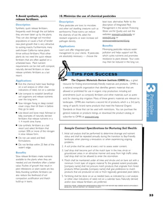 9. Avoid synthetic, quick                     10. Minimize the use of chemical pesticides
release fertilizers
                                              Description                                    least toxic alternative. Refer to the
Description                                   Many pesticides are toxic to microbes          description of Integrated Pest
Synthetic, quick release fertilizers          and other soil dwelling creatures such as      Management in the section Protecting
frequently wash through the soil before       earthworms. These toxins can reduce            Water and Air Quality and visit the
they are even taken up by the plants.         the diversity of soil life, select for         websites: www.ipm.ucdavis.edu or
They can also damage soil microbial           resistant organisms or even increase soil      www.birc.org or
populations or cause a ﬂush of tender         pathogen density.                              www.ourwaterourworld.org.
new plant growth that is very attractive
                                              Applications                                   Beneﬁts
to sucking insects. Furthermore, many
well-chosen California native plants          Learn and offer integrated pest                Minimizing pesticides reduces water
thrive without fertilizers. Most other        management to your clients. If pesticides      pollution and helps support soil life,
plants do not need the quick release          are absolutely necessary — choose the          which cycles nutrients and promotes
fertilizers that are often applied on a                                                      resistance to plant disease. Your costs
scheduled basis. Plant nutrient                                                              may then be reduced in the long run.
requirements can be met with compost,
naturally derived fertilizers or slow-
release synthetic fertilizers as a last
resort.                                                   Tips for Success
Applications                                             The Organic Materials Review Institute (OMRI) is. . . a great
■   Kick the chemical habit: base feedings       resource for ﬁnding environmentally-friendly materials and products. OMRI is
    on a soil analysis or other clear            a national, nonproﬁt organization that identiﬁes generic materials that are
    indications of need, not on a calendar.
                                                 allowed or prohibited for use in organic crop production, including soil
■   Use compost to establish beneﬁcial           amendments (such as compost), fertilizers and other materials, such as acetic
    soil organisms and release nutrients
    over the long term.                          acid, for cleaning drip irrigation. Many of these generic materials are relevant to
■   Sow nitrogen ﬁxing or deep rooted            landscapes. OMRI also maintains a second list of products, which is a 3rd party
    cover crops, then till them in before        rating of speciﬁc brand name products that meet the National Organic
    they go to seed.                             Standards or those that can be used with restrictions. You can purchase the
■   Use blood and bone meal, ﬁshmeal or          general materials or products listings, or download the product catalog, or
    kelp, examples of naturally derived          subscribe to OMRI, at www.omri.org.
    fertilizers that release nutrients in a
    1- 4 month time frame.
■   Use synthetic fertilizers as a last
    resort and select fertilizers that             Sample Contract Speciﬁcations for Nurturing Soil Health:
    contain 30% or more of the nitrogen
    in slow release form.                       1. Initial soil analysis shall be performed to determine drainage and nutrient
                                                   status and shall be repeated annually during the transition to Bay-Friendly
■   Do not use weed and feed
                                                   landscape, when planning a renovation, or when experiencing ongoing
    formulations.
                                                   problems.
■   Do not fertilize within 25 feet of the
    water’s edge.                               2. A soil probe shall be used at every visit to assess water content.
                                                3. Leaf drop shall become part of the mulch layer in the tree, shrub or
Beneﬁts                                            groundcover areas, in an attractive manner and away from high trafﬁc areas.
Slow release fer tilizers make nutrients           Leaf drop shall not be allowed to enter the stormdrain.
available to the plants when they are           4. Mulch shall be maintained under all trees and shrubs and on bare soil with a
needed, and are therefore often a better           minimum 3-inch layer of organic material. To the greatest extent practicable,
value. Flushes of growth that result in            [company name] shall not procure mulch products that originate from forest
pest infestations or plant waste are less          products. When possible, [company name] shall give preference to mulch
likely. Avoiding synthetic fertilizers can         products that are produced on-site or from regionally generated plant debris.
also reduce the likelihood of soil              5. Fertilizing shall be done on an as needed basis, as indicated by a soil analysis
compaction, acidiﬁcation and thatch                or other clear indications of need, not on a calendar basis. Naturally derived
build-up in lawns.                                 and/or slow release fertilizers are preferred.
                                                   ADAPTED FROM: LANDSCAPE MAINTENANCE PRACTICE FOR WATER AND GREEN WASTE EFFICIENCY,
                                                   MUNICIPAL WATER DISTRICT OF ORANGE COUNTY.




                                                                                                                                        33
 
