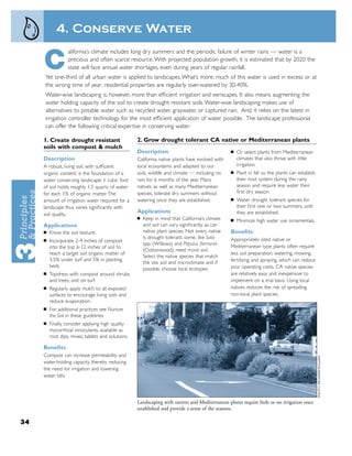 4. Conserve Water
                  alifornia’s climate includes long dry summers and the periodic failure of winter rains — water is a

     C            precious and often scarce resource. With projected population growth, it is estimated that by 2020 the
                  state will face annual water shortages, even during years of regular rainfall.
     Yet one-third of all urban water is applied to landscapes. What’s more, much of this water is used in excess or at
     the wrong time of year: residential properties are regularly over-watered by 30-40%.
     Water-wise landscaping is, however, more than efﬁcient irrigation and xeriscapes. It also means augmenting the
     water holding capacity of the soil to create drought resistant soils. Water-wise landscaping makes use of
     alternatives to potable water such as recycled water, graywater, or captured rain. And, it relies on the latest in
     irrigation controller technology for the most efﬁcient application of water possible. The landscape professional
     can offer the following critical expertise in conserving water:

     1. Create drought resistant                    2. Grow drought tolerant CA native or Mediterranean plants
     soils with compost & mulch
                                                    Description                                  ■   Or select plants from Mediterranean
     Description                                    California native plants have evolved with       climates that also thrive with little
     A robust, living soil, with sufﬁcient          local ecosystems and adapted to our              irrigation.
     organic content, is the foundation of a        soils, wildlife and climate — including no   ■   Plant in fall so the plants can establish
     water conserving landscape: 1 cubic foot       rain for 6 months of the year. Many              their root system during the rainy
     of soil holds roughly 1.5 quarts of water      natives, as well as many Mediterranean           season and require less water their
     for each 1% of organic matter. The             species, tolerate dry summers without            ﬁrst dry season.
     amount of irrigation water required for a      watering once they are established.          ■   Water drought tolerant species for
     landscape thus varies signiﬁcantly with                                                         their ﬁrst one or two summers, until
     soil quality.
                                                    Applications                                     they are established.
                                                    ■   Keep in mind that California’s climate   ■   Minimize high water use ornamentals.
     Applications                                       and soil can vary signiﬁcantly, as can
     ■   Know the soil texture.                         native plant species. Not every native   Beneﬁts
                                                        is drought tolerant: some, like Salix    Appropriately sited native or
     ■   Incorporate 2-4 inches of compost
                                                        spp. (Willows) and Populus fremontii
         into the top 6-12 inches of soil to                                                     Mediterranean type plants often require
                                                        (Cottonwood), need moist soil.
         reach a target soil organic matter of                                                   less soil preparation, watering, mowing,
                                                        Select the native species that match
         3.5% under turf and 5% in planting                                                      fertilizing and spraying, which can reduce
                                                        the site soil and microclimate and if
         beds.                                                                                   your operating costs. CA native species
                                                        possible, choose local ecotypes.
     ■   Topdress with compost around shrubs                                                     are relatively easy and inexpensive to
         and trees, and on turf.                                                                 implement on a trial basis. Using local
     ■   Regularly apply mulch to all exposed                                                    natives reduces the risk of spreading
         surfaces to encourage living soils and                                                  non-local plant species.
         reduce evaporation.
     ■   For additional practices see Nurture
         the Soil in these guidelines.
     ■   Finally, consider applying high quality
         mycorrhizal innoculants, available as
         root dips, mixes, tablets and solutions.

     Beneﬁts
     Compost can increase permeability and
     water-holding capacity, thereby reducing
     the need for irrigation and lowering
     water bills.




                                                    Landscaping with natives and Mediterranean plants require little or no irrigation once
                                                    established and provide a sense of the seasons.

34
 