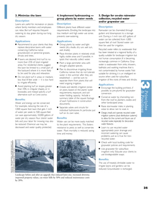 3. Minimize the lawn                          4. Implement hydrozoning —                        5. Design for on-site rainwater
                                              group plants by water needs                       collection, recycled water
Description                                                                                     and/or graywater use
Lawns are useful for recreation or places     Description
where family members and employees            Different plants have different water             Description
can relax. But turf requires frequent         requirements. Dividing the landscape into         Rainwater can be channeled through
watering to stay green during our long        low, medium and high water use zones              gutters and downspouts to a storage
dry season.                                   prevents over-watering.                           unit. During a 1-inch rain, 625 gallons of
                                                                                                water can be collected from 1,000
Applications                                  Applications                                      square feet of roof. Stored water can
■   Recommend to your clients that they       ■   Group plants by water and light               then be used for irrigation.
    replace decorative lawns with water           needs (dry shade, dry sun, wet sun,
    conserving California native                  wet shade).                                   Recycled water refers to wastewater that
    groundcovers or perennial grasses,        ■
                                                                                                has been treated at a regional facility, of a
                                                  Place thirstier plants in relatively small,
    shrubs and trees.                                                                           quality suitable for landscape irrigation but
                                                  highly visible areas and if possible, in
■   If lawns are desired, limit turf to no        spots that naturally collect water.           not human consumption. It is becoming
    more than 25% of total irrigated                                                            increasingly common in California. Gray-
                                              ■   Plant a large perimeter area with
    areas. For residential clients, suggest                                                     water is wastewater from sinks, showers,
                                                  drought adapted species.
    the lawn be limited to a small part of                                                      bathtubs and washing machines that is
                                              ■   Plan to discontinue irrigating those
    the backyard where it is more likely                                                        not contaminated by human waste. Not
    to be used for play and relaxation.           California natives that do not tolerate
                                                                                                suitable for drinking, it is an intelligient re-
                                                  water in the summer after they are
■   Do not plant turf in areas or medians                                                       source when used for subsurface
                                                  established — and be sure to
    less than 8 feet wide — it is too hard        separate them from plants that will           irrigation of the roots of trees and shrubs.
    to irrigate efﬁciently.                       need ongoing irrigation.
■
                                                                                                Applications
    Avoid planting turf on slopes greater     ■   Create and identify irrigation zones          ■   Encourage the building architect, if
    than 10%, in irregular shapes, or in          on plans, based on the plants’ water              possible, to pre-plumb for graywater
    bioswales, and instead specify a turf         requirements, exposure, and soil                  conversion.
    alternative such as Carex pansa.              water holding capacity. Include a
                                                                                                ■   Conserve water by channeling rain
                                                  summary table of the square footage
Beneﬁts                                                                                             from the roof to planters, swales and
                                                  of each hydrozone in construction
Water and energy can be conserved.                                                                  other landscaped areas.
                                                  documents.
For example, reducing the size of a           ■
                                                                                                ■   Raise stormwater inlets in planting
                                                  Separate valves and circuits for
1,000 square foot lawn that gets 1 inch                                                             areas to allow rain to soak in.
                                                  individual hydrozones. In particular, put
of water per week to 500 square feet              turf on its own valve.                        ■   Design, install and operate recycled water
can save approximately 10,000 gallons of                                                            irrigation systems (dual distribution systems)
water per dry season.Your clients’ water      Beneﬁts                                               to allow for the current and future use of
bills and your labor for mowing may also      Water use can be more easily matched                  recycled water, especially for decorative
be reduced. Chemical use may be               to the plant requirements. This fosters               water features.
decreased and water quality protected.        resistance to pests as well as conserves          ■   Learn to use recycled water
                                              water. Plant mortality is reduced, saving             appropriately: poor drainage and
                                              time and money.                                       incorrect watering can cause
                                                                                                    problems, just as is true for non-
                                                                                                    recycled water.
                                                                                                ■   Check with local building code for
                                                                                                    graywater policies and requirements.
                                                                                                ■   Use graywater for subsurface
                                                                                                    irrigation only. Educate your clients to
                                                                                                    use biodegradable soaps.

                                                                                                Beneﬁts
                                                                                                The use of treated, drinkable water to
                                                                                                irrigate lawns and gardens can be
                                                                                                reduced. Groundwater is recharged.

Landscape before and after an upgrade that reduced lawn size, increased diversity,
improved property values, cut water bills by 50% and reduced maintenance costs
by 20%.


                                                                                                                                                     35
 