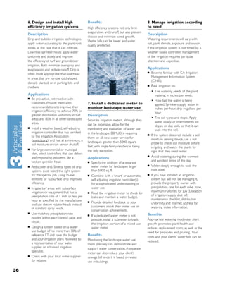 6. Design and install high                      Beneﬁts                                       8. Manage irrigation according
     efﬁciency irrigation systems                    High efﬁciency systems not only limit         to need
                                                     evaporation and runoff, but also prevent
     Description                                                                                   Description
                                                     disease and minimize weed growth.
     Drip and bubbler irrigation technologies                                                      Watering requirements will vary with
                                                     Water bills can be lower and water
     apply water accurately, to the plant root                                                     soil, plant, climate, exposure and season.
                                                     quality protected.
     zones, at the rate that it can inﬁltrate.                                                     If the irrigation system is not timed by a
     Low ﬂow sprinkler heads apply water                                                           weather based controller, management
     uniformly and slowly and improve                                                              of the irrigation requires particular
     the efﬁciency of turf and groundcover                                                         attention and expertise.
     irrigation. Both minimize overspray and
     evaporation and reduce runoff. Drip is                                                        Applications
                                                                                                   ■   Become familiar with CA Irrigation
     often more appropriate than overhead
     in areas that are narrow, odd shaped,                                                             Management Information System
                                                                                                       (CIMIS).
     densely planted, or in parking lots and
     medians.                                                                                      ■   Base irrigation on:
                                                                                                       •   The watering needs of the plant
     Applications                                                                                          material, in inches per week.
     ■   Be pro-active, not reactive with
         customers. Provide them with
                                                                                                       •   How fast the water is being
                                                     7. Install a dedicated meter to                       applied. Sprinklers apply water in
         recommendations to improve their            monitor landscape water use                           inches per hour, drip in gallons per
         irrigation efﬁciency to achieve 70% or                                                            hour
         greater distribution uniformity in turf     Description
         areas and 80% in all other landscaped       Separate irrigation meters, although they
                                                                                                       •   The soil types and slope. Apply
         areas.                                                                                            water slowly or intermittently on
                                                     can be expensive, allow for the                       slopes or clay soils, so that it can
     ■   Install a weather based, self-adjusting     monitoring and evaluation of water use                soak into the soil.
         irrigation controller that has certiﬁed     in the landscape. EBMUD is requiring          ■   If the system does not include a soil
         by the Irrigation Association               them on all new water service for
         (www.ia.org), and has, at a minimum, a                                                        moisture sensing device, use a soil
                                                     landscapes greater than 5000 square               probe to check soil moisture before
         soil moisture or rain sensor shutoff.
                                                     feet, with single-family residences being         irrigating and watch the plants for
     ■   For large commercial or municipal           the only exception.                               signs that they need water.
         sites, select controllers that can detect
                                                                                                   ■   Avoid watering during the warmest
         and respond to problems like a              Applications
         broken sprinkler head.                      ■
                                                                                                       and windiest times of the day.
                                                         Specify the addition of a separate
                                                         water meter for landscapes larger         ■   Water deeply enough to soak the
     ■   Rediscover drip. Several types of drip
         systems exist: select the right system          than 5000 sq. ft.                             root zone.
         for the speciﬁc job. Using ‘in-line         ■   Combine with a ‘smart’ or automatic,      ■   If you have installed an irrigation
         emitters’ or ‘subsurface’ drip improves         self adjusting irrigation controller(s)       system but will not be managing it,
         efﬁciency.                                      for a sophisticated understanding of          provide the property owner with
     ■   Irrigate turf areas with subsurface             water use.                                    precipitation rate for each valve zone,
         irrigation or equipment that has a          ■
                                                                                                       maximum runtimes for July 3, location
                                                         Read the irrigation meter to check for
         precipitation rate of 1 inch or less per                                                      of irrigation supply shut off,
                                                         leaks and maintain a water budget.
         hour as speciﬁed by the manufacturer                                                          maintenance checklist, distribution
                                                     ■   Provide detailed feedback to your
         and use stream rotator heads instead                                                          uniformity and internet address for
                                                         customers about their water use or            watering index information.
         of standard spray heads.
                                                         conservation achievements.
     ■   Use matched precipitation rate              ■   If a dedicated water meter is not         Beneﬁts
         nozzles within each control valve and                                                     Appropriate watering moderates plant
                                                         possible, install a submeter to track
         circuit.
                                                         the irrigation portion of a mixed use     growth, promotes plant health and
     ■   Design a system based on a water                water meter.                              reduces replacement costs, as well as the
         use budget of no more than 70% of                                                         need for pesticides and pruning. Your
         reference ET and have this budget           Beneﬁts
                                                                                                   costs and your clients’ water bills can be
         and your irrigation plans reviewed by       Monitoring the landscape water use            reduced.
         a representative of your water              more precisely can demonstrate and
         supplier or a trained irrigation            support water conservation. A separate
         specialist.
                                                     meter can also reduce your client’s
     ■   Check with your local water supplier        sewage bill since it is based on water
         for rebates.                                use in buildings.

36
 