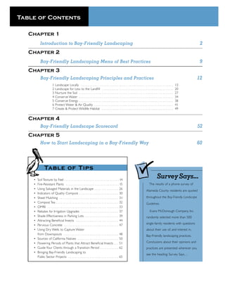 Table of Contents

   Chapter 1
           Introduction to Bay-Friendly Landscaping                                                                                                                                2
   Chapter 2
           Bay-Friendly Landscaping Menu of Best Practices                                                                                                                         9
   Chapter 3
           Bay-Friendly Landscaping Principles and Practices                                                                                                                      12
                         1   Landscape Locally . . . . . . . . . . . . . . . . . . . . . . . . . . . . . . . . . . . . . . . . . . . . . . . . . . . . . . . . . . . . .    13
                         2   Landscape for Less to the Landﬁll . . . . . . . . . . . . . . . . . . . . . . . . . . . . . . . . . . . . . . . . . . . . . . .                20
                         3   Nurture the Soil . . . . . . . . . . . . . . . . . . . . . . . . . . . . . . . . . . . . . . . . . . . . . . . . . . . . . . . . . . . . . .   27
                         4   Conserve Water . . . . . . . . . . . . . . . . . . . . . . . . . . . . . . . . . . . . . . . . . . . . . . . . . . . . . . . . . . . . . .     34
                         5   Conserve Energy . . . . . . . . . . . . . . . . . . . . . . . . . . . . . . . . . . . . . . . . . . . . . . . . . . . . . . . . . . . . . .    38
                         6   Protect Water & Air Quality . . . . . . . . . . . . . . . . . . . . . . . . . . . . . . . . . . . . . . . . . . . . . . . . . . . .            41
                         7   Create & Protect Wildlife Habitat . . . . . . . . . . . . . . . . . . . . . . . . . . . . . . . . . . . . . . . . . . . . . . .                49


   Chapter 4
           Bay-Friendly Landscape Scorecard                                                                                                                                       52
   Chapter 5
           How to Start Landscaping in a Bay-Friendly Way                                                                                                                         60




                Table of Ti p s
    •   Soil Texture by Feel . . . . . . . . . . . . . . . . . . . . . . . . . . . . . . . . . . . . 14
                                                                                                                                                      Survey Says...
    •   Fire-Resistant Plants . . . . . . . . . . . . . . . . . . . . . . . . . . . . . . . . . . . 15                                      The results of a phone survey of
    •   Using Salvaged Materials in the Landscape . . . . . . . . . . . . . . . . 26
                                                                                                                                         Alameda County residents are quoted
    •   Indicators of Quality Compost . . . . . . . . . . . . . . . . . . . . . . . . . . 30
    •   Sheet Mulching . . . . . . . . . . . . . . . . . . . . . . . . . . . . . . . . . . . . . . . 31                                  throughout the Bay-Friendly Landscape
    •   Compost Tea . . . . . . . . . . . . . . . . . . . . . . . . . . . . . . . . . . . . . . . . . 32                                 Guidelines.
    •   OMRI . . . . . . . . . . . . . . . . . . . . . . . . . . . . . . . . . . . . . . . . . . . . . . . 33
    •   Rebates for Irrigation Upgrades . . . . . . . . . . . . . . . . . . . . . . . . . 37                                                 Evans McDonough Company, Inc.
    •   Shade Effectiveness in Parking Lots . . . . . . . . . . . . . . . . . . . . . . 39                                               randomly selected more than 500
    •   Attracting Beneﬁcial Insects . . . . . . . . . . . . . . . . . . . . . . . . . . . . 44
                                                                                                                                         single-family residents with questions
    •   Pervious Concrete . . . . . . . . . . . . . . . . . . . . . . . . . . . . . . . . . . . . 47
    •   Using Dry Wells to Capture Water                                                                                                 about their use of, and interest in,
        from Downspouts . . . . . . . . . . . . . . . . . . . . . . . . . . . . . . . . . . . . 48                                       Bay-Friendly landscaping practices.
    •   Sources of California Natives . . . . . . . . . . . . . . . . . . . . . . . . . . . 50
    •   Flowering Periods of Plants that Attract Beneﬁcial Insects . . . 51                                                              Conclusions about their opinions and
    •   Guide Your Clients through a Transition Period . . . . . . . . . . . . 62                                                        practices are presented wherever you
    •   Bringing Bay-Friendly Landscaping to
                                                                                                                                         see the heading: Survey Says…
        Public Sector Projects . . . . . . . . . . . . . . . . . . . . . . . . . . . . . . . . . 65
 