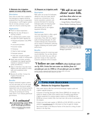 9. Maintain the irrigation
system so every drop counts
                                             10. Request an irrigation audit
                                                                                             “We ask to see our
Description
                                             Description
                                             FREE water use surveys for landscapes,
                                                                                             clients’ water bills,
Every drop of water that is supplied to      offered by many local water districts           and show them what we can
the landscape by irrigation should be        provide your commercial or home-
protected from loss due to evaporation,      owners association customers with
                                                                                             do to save them money.”
overspraying or runoff. Irrigation systems   practical information for improving             — George Pacheco, Owner/President,
that do not leak, overspray or gush          landscape quality and reducing water            Pacheco Brothers Gardening, Hayward
water are critical to conserving water.      costs. Utility company staff will
                                             demonstrate how to use irrigation
Applications                                 equipment efﬁciently.
■   Mulch to reduce evaporation.
■   Keep the rain shut off device in         Applications
    working condition.                       Your local water district is often a good
■   For overhead spray systems, check        source for information on water
    and adjust the system regularly for:     conservation. Many offer free irrigation
                                             audits of existing landscapes. An audit
    •   Matched precipitation rate (MPR)
                                             includes landscape area measurements
        nozzles
                                             and an analysis of distribution uniformity,
    •   Low, buried sprinklers
                                             irrigation scheduling, and overall system       Irrigation water running into the street
    •   Incorrect nozzles                    performance.                                    contributes to excessive water bills and
    •   Overspray                                                                            damage to pavement.
                                             Beneﬁts
    •   Head to head coverage
                                             Additional practices for conserving water
    •   Improper pressure
                                             may be identiﬁed. You can then demon-
    •   Leaks near unusually tall, green     strate to the clients how your skills can
        vegetation, muddy or eroding spots   save them money on their water bills.
■   Repair leaks and broken sprinklers       Customer satisfaction will be increased.
    immediately. Use originally speciﬁed
    materials or materials of superior
    quality and efﬁciency.                   “I believe we can reduce urban landscape water
■   Keep in mind that it may take more       use by 50%. Irvine has seen water use decline from 4.4
    diligence with drip systems to notice    acre-feet per acre in 1990 to 1.9 acre-feet per acre in 2003.”
    leaks and troubleshoot other
                                             SOURCE: TOM ASH, LANDSCAPE WATER USE: WHAT TO KNOW & WHAT TO DO NOW,
    problems.                                ECO-LANDSCAPING: PROFITING FROM A GREEN FUTURE, 2004.


■   Become IA certiﬁed. Contact the
    Irrigation Association at
    www.irrigation.org.

Beneﬁts
Properly maintained irrigation systems                    Tips for Success
not only save water but can also avoid
unnecessary plant, fencing and asphalt                    Rebates for Irrigation Upgrades
replacement costs and increase property          Many water districts offer free commercial landscape irrigation audits and
values. They can also decrease the use           irrigation upgrade programs.
of energy for pumping and moving
                                                 Customers of East Bay Municipal Utility District (EBMUD), for example, may
water, which in turn reduces greenhouse
                                                 qualify for rebates of 50% of the material costs of installing water-efﬁcient
gas emissions.
                                                 irrigation equipment for existing irrigation systems, up to $10,000 per site,
                                                 $5,000 per account (meter). Sites must have had a site survey to participate in

        It is estimated                          the program.
                                                 Contact your local water supplier, or EBMUD at (510) 287-0591 or visit their
that overwatering causes 85%
                                                 website at www.ebmud.com, for information on how to apply for rebates.
  of all landscape problems.
     SOURCE: A CONSUMER’S GUIDE TO WATER
                                                 See Conserve Water in the Resource Section of this book for a listing of water
     CONSERVATION, AMERICAN WATER WORKS
                 ASSOCIATION                     districts in the Bay Area.


                                                                                                                                        37
 
