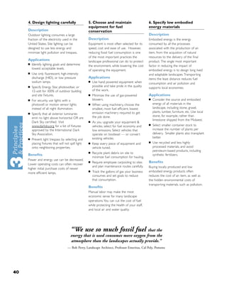 4. Design lighting carefully                    5. Choose and maintain                       6. Specify low embodied
                                                     equipment for fuel                           energy materials
     Description                                     conservation
     Outdoor lighting consumes a large                                                            Description
     fraction of the electricity used in the         Description                                  Embodied energy is the energy
     United States. Site lighting can be             Equipment is most often selected for its     consumed by all the processes
     designed to use less energy and                 speed, cost and ease of use. However,        associated with the production of an
     minimize light pollution and trespass.          reducing fossil fuel consumption is one      item, from the acquistion of natural
                                                     of the most important practices the          resources to the delivery of the ﬁnal
     Applications                                    landscape professional can do to protect     product. The single most important
     ■   Identify lighting goals and determine       the environment, while lowering the cost     factor in reducing the impact of
         lowest acceptable levels.
                                                     of operating the equipment.                  embodied energy is to design long lived
     ■   Use only ﬂuorescent, high-intensity                                                      and adaptable landscapes. Transporting
         discharge (HID), or low pressure            Applications                                 items the least distance reduces fuel
         sodium lamps.                               ■   Use hand powered equipment when          consumption and air pollution and
     ■   Specify Energy Star, photovoltaic or            possible and take pride in the quality
                                                                                                  supports local economies.
         12-volt for 100% of outdoor building            of the work.
         and site ﬁxtures.                           ■   Minimize the use of gas-powered          Applications
     ■   For security, use lights with a                 blowers.                                 ■   Consider the source and embodied
         photocell or motion sensor lights           ■   When using machinery, choose the             energy of all materials in the
         instead of all night illumination.              smallest, most fuel efﬁcient, lowest         landscape, including stone, gravel,
                                                         emission machinery required to get           plants, lumber, furniture, etc. Use local
     ■   Specify that all exterior luminaries
                                                         the job done.                                stone, for example, rather than
         emit no light above horizontal OR are
                                                                                                      limestone shipped from the Midwest.
         Dark Sky certiﬁed. Visit                    ■   As you upgrade your equipment &
                                                                                                  ■   Select smaller container stock to
         www.darksky.org for a list of ﬁxtures           vehicles, select for fuel economy and
         approved by the International Dark              low emissions. Select vehicles that          increase the number of plants per
         Sky Association.                                operate on biodiesel — or convert            delivery. Smaller plants also transplant
                                                         existing vehicles.                           better.
     ■   Prevent light trespass by selecting and
                                                                                                  ■   Use recycled and less highly
         placing ﬁxtures that will not spill light   ■   Keep every piece of equipment and
         onto neighboring properties.                    vehicle tuned.                               processed materials, and avoid
                                                                                                      petroleum-based products, including
                                                     ■   Recycle plant debris on site to
     Beneﬁts                                                                                          synthetic fertilizers.
                                                         minimize fuel consumption for hauling.
     Power and energy use can be decreased.
                                                     ■   Require employee carpooling to sites     Beneﬁts
     Lower operating costs can often recover
                                                         and plan maintenance routes carefully.   Buying locally produced and low
     higher initial purchase costs of newer
     more efﬁcient lamps.
                                                     ■   Track the gallons of gas your business   embodied energy products often
                                                         consumes and set goals to reduce         reduces the cost of an item, as well as
                                                         that consumption.                        the hidden environmental costs of
                                                                                                  transporting materials, such as pollution.
                                                     Beneﬁts
                                                     Manual labor may make the most
                                                     economic sense for many landscape
                                                     operations. You can cut the cost of fuel
                                                     while protecting the health of your staff,
                                                     and local air and water quality.




                                        “We use so much fossil fuel               that the
                                        energy that is used consumes more oxygen from the
                                        atmosphere than the landscapes actually provide.”
                                     — Bob Perry, Landscape Architect, Professor Emeritus, Cal Poly, Pomona




40
 