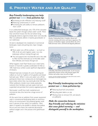 6. Protect Water and Air Quality

Bay-Friendly landscaping can help
protect our water from pollution by:
  ✔ Increasing on-site inﬁltration and reducing runoff
  ✔ Reducing contaminants in runoff
  ✔ Increasing the soil’s ability to remove pollutants
       from runoff
In an undisturbed landscape, only 15% of the rainwater
leaves the system through surface water runoff. More
than one-third moves into the soil where living,
biologically diverse organisms break down and naturally
ﬁlter out pollutants, before it reaches groundwater or         Heathy, Undisturbed Soils. A healthy vibrant soil
our waterways.                                                 structure teeming with micro and macro organisms. The
                                                               presence of abundant organic material allows the soil to
As land is developed into residential or commercial            hold and retain water, and bind and degrade pollutants.
landscapes, roads and parking lots, major changes
occur.
  ■   More water runs off the surfaces — as much as
      70% of all rain and irrigation water runs into
      waterways without moving through soil.
  ■   The soil supports less microbial life and is less able
      to ﬁlter harmful chemicals out of the little water
      that inﬁltrates and moves through soil.
What happens next? Flash ﬂoods scour creek banks.
Erosion of channels is greatly accelerated. As little as
10% impervious surface causes signiﬁcant degradation
of streams.                                                    Unhealthy, Disturbed and Paved Soils. A soil structure
Pollutant load also increases. An acre of parking lot          impacted by human activity with limited organic life.
                                                               Erosion and surface water run-off are high.
collects as much as 4 gallons of oil, gasoline and diesel
                                                               SOURCE: THE RELATIONSHIP BETWEEN SOIL AND WATER, KING COUNTY
fuel each year. When it rains and water runs off the           DEPARTMENT OF NATURAL RESOURCES.

parking lot, these toxic compounds are discharged into
local creeks where they may eventually enter the Bay.
Other pollutants include trace metals, pesticides,             Bay-Friendly landscaping can help
nutrients from fertilizers and pet waste, trash and
suspended soil particles from poorly vegetated ground.
                                                               protect our air from pollution by:
Stormwater runoff, from both residential and                      ✔ Reducing fossil fuel consumption
commercial sites, thus becomes a large source of                  ✔ Recycling plant debris on site
pollution.                                                        ✔ Planting trees to remove CO2 and absorb
At the same time air pollution from power equipment                   air pollutants
used in conventional landscaping takes an enormous
toll on our environment. Gas powered garden tools              Make the connection between
emit 5 percent of the nation's air pollution. Plant            Bay-Friendly and reducing the emissions
debris is hauled to the landﬁll in vehicles that pollute
the air, and once there, the materials decompose               that cause global warming — and
without oxygen and in the process emit greenhouse              distinguish yourself in the marketplace.
gases.


                                                                                                                              41
 