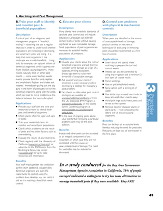 1. Use Integrated Pest Management

B.Train your staff to identify                 C. Educate your clients                       D. Control pest problems
and monitor pest &                                                                           with physical & mechanical
beneﬁcial populations                          Description                                   controls
                                               Many clients have unrealistic standards of
Description                                    absolute pest control and will require        Description
A critical part of an integrated pest          education. Landscapes can tolerate            When pests are identiﬁed as the source
management program is “watchful                certain levels of pests without causing       of unacceptable levels of damage,
waiting”-- observing the site at regular       signiﬁcant or even noticeable damage.         physical barriers or mechanical
intervals in order to understand whether       Small populations of pest organisms are       techniques for excluding or removing
populations are increasing or decreasing       necessary to establish healthy                pests should be implemented as a ﬁrst
and what harm pests are doing. It is           populations of predators.                     line of control.
likely that most organisms in the
                                               Applications                                  Applications
landscape are actually beneﬁcial. Living
                                               ■   Educate your clients about the role of    ■   Learn about and specify sheet
soils, for example, can support billions of
                                                   beneﬁcial organisms and ask them to           mulching to prepare the soil and
beneﬁcial organisms, which suppress the
                                                   consider some damage as a sign of a           control weeds.
fewer disease causing organisms. Many              balanced, thriving ecosystem.
insects naturally feed on other pest
                                                                                             ■   Weeds can also be controlled by
                                                   Encourage them to raise their                 using drip irrigation and a minimum 2-
insects — some even feed on weeds.                 threshold of acceptable damage.               inch layer of coarse mulch.
Insects provide food for birds, reptiles       ■   Ask yourself and your clients if          ■   Flame seedlings.
and amphibians. Raptors and snakes eat             treatment is even necessary before
rodents. Immediately pulling out the big
                                                                                             ■   Hoe or pull established weeds.
                                                   developing a strategy for managing a
guns in the form of pesticides will kill the       pest problem.                             ■   Spray aphids with a strong jet of
beneﬁcial organisms along with the pests,      ■
                                                                                                 water.
                                                   Fact sheets on alternative pest control
which can lead to more problems as the             strategies are available at               ■   Use sticky traps around tree trunks to
balance between the two is disrupted.              www.ourwaterourworld.org or from              keep ants and other insects away.
                                                   the UC Statewide IPM Program at           ■   Hand-pick large adult insect pests and
Applications                                       www.ipm.ucdavis.edu or the Seattle            larvae as they appear.
■   Provide your staff with the time and           Green Gardening program at                ■   Remove dead or diseased plants or
    resources to learn to identify both            www.ci.seattle.wa.us/util/proipm/             plant parts — hot composting the
    pest and beneﬁcial organisms.                  default.htm.                                  debris will kill disease-causing
■   Check plants often for vigor and signs     ■   In the case of ongoing pests, advise          organisms.
    of pests.                                      your clients that removing a particular
■                                                  problem plant may be the best             Beneﬁts
    Train your residential clients to
    monitor and record pest populations.           solution.                                 Pests can be kept at acceptable levels
■   Clarify which problems are the result                                                    thereby reducing the need for pesticides.
                                               Beneﬁts                                       Pollutants are kept out of stormwater in
    of pests and not other factors, such as
    overwatering.                              Insects and other pests can be accepted       the ﬁrst place.
■
                                               as an integral component of any
    Evaluate the results of any treatments.
                                               ecosystem, in which case they are not
■   Check regularly with the University of
                                               controlled until they cause an
    California (www.ipm.ucdavis.edu) or
    subscribe to the IPM Monitor from the      unacceptable level of damage. The need
    Bio-Integral Resources Center              for pesticides may be reduced or
    (www.birc.org) for up to date              eliminated.
    resources and information.

Beneﬁts
Your staff enjoys greater job satisfaction
as they learn additional, valuable skills.
                                               In a study conducted for the Bay Area Stormwater
Beneﬁcial organisms are given the              Management Agencies Association in California, 75% of people
opportunity to control pests. If a
problem does develop, you can catch it         surveyed indicated a willingness to try less toxic alternatives to
just as it is reaching a level that needs      manage household pests if they were available. They ARE!
control.



                                                                                                                                          43
 