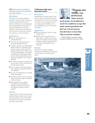 1.F. Control pest problems
with the least toxic pesticide
                                               2. Eliminate high input
                                               decorative lawns
                                                                                                                 “Grasses are
as a last resort
                                               Description
                                                                                                                 really a huge,
Description                                    Installing large turf areas solely for their
                                                                                                              ﬂexible family.
The least toxic and least persistent           looks is resource inefﬁcient. One study                        Native and non-
pesticide is used only when monitoring         estimated that over a 20 year period, the
indicates that preventative and non-           cumulative cost of maintaining a prairie
                                                                                              native grasses can be planted to
chemical methods are not keeping pests         or a wetland totals $3,000 per acre            match site conditions in ways that
below acceptable levels. The goal is to        versus $20,000 per acre for non-native
                                                                                              mimic natural grasslands and
reduce the population of the pest              turf grasses.
organisms with the least toxic pesticide                                                      don’t use a lot of resources.
that will control the pest but not harm        Applications
                                               ■   Plant groundcovers, shrubs, or trees,      You don’t have to mow them.
the organisms or the environment.
                                                   instead of turf.                           They can become meadows.
Applications                                   ■   Replace lawns, especially those on
■
                                                                                              — Michael Baefsky, Landscape Ecology
    Do not use pesticides on a                     steep slopes, in shady areas or near
                                                                                              Consultant, Baefsky & Associates, Orinda
    prescheduled basis.                            creeks and wetlands with native plant
■   Learn the life cycle of the pest to            meadows or grassy swales that treat
    maximize pesticide efﬁciency.                  stormwater and resemble native
                                                   grasslands.
■   Consider naturally occurring pesticides
    before synthetic. For example, soaps       Beneﬁts
    and oils can be used for control of        The need for irrigation, synthetic
    aphids and other insect species. Sulfur    fertilizers and pesticides can be reduced
    controls fungal diseases. Corn gluten      or eliminated, thus protecting water
    is available as a pre-emergent weed        quality.
    control. Acetic acid based sprays are
    becoming available for use on weed
    seedlings.
■   If synthetic pesticides are identiﬁed as
    the last resort: choose the least toxic
    and the least persistent.
■   Do not assume a high percentage of
    inert ingredients means the product is
    not hazardous.
■   Do not use broad-spectrum, synthetic
    chemical pesticides.
■   Spot spray weeds or use an ultra low
    volume sprayer to apply the absolute
    minimum amount.
■   Keep pesticides out of gutters,
    stormdrains, and off sidewalks,
    driveways and other hard surfaces,
    and dispose of leftover product
    properly.

Beneﬁts
Using the least amount of the least toxic
pesticide helps to protect water quality
and demonstrates your commitment to
the health of your clients and staff, the
community and the Bay.




                                                                                                                                         45
 