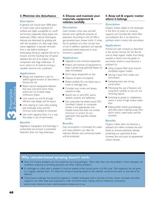 3. Minimize site disturbance                        4. Choose and maintain your                    5. Keep soil & organic matter
                                                         materials, equipment &                         where it belongs
     Description                                         vehicles carefully
     In general, soil should have 100% plant                                                            Description
     or mulch cover, since exposed soil                  Description                                    Organic matter, added to the landscape
     surfaces are highly susceptible to runoff           Lawn mowers, chain saws and leaf               in the form of mulch or compost,
     and erosion, especially along slopes and            blowers emit signiﬁcant amounts of             supports soil microbial life, which ﬁlter
     waterways. Often, natural hydrological              pollutants. According to the US EPA, a         out pollutants. But it can become a
     features are destroyed by grading and               gas-powered lawn mower emits 11 times          pollutant when it enters the stormdrain.
     with the exception of a few large trees,            the air pollution of a new car, per hour
     native vegetation is typically removed              of use. In addition, operators are typically   Applications
     from a site before building or                      positioned where exposure to toxic             Amend soil with compost as described
     landscaping. Doing so exposes the soil to           emissions is greatest.                         in the section Nurture the Soil. But be
     erosion, and the resulting loss of topsoil                                                         sure to keep organic matter from being
     depletes the soil of its organic, living            Applications                                   washed or blown into the gutter or
                                                         ■   Upgrade to low emission equipment.         stormdrain where it could become a
     component and clogs waterways. It
     turns nature on its head by turning a               ■   Inspect and maintain all equipment to      pollutant by:
     valuable resource into a pollutant.                     keep it performing optimally. Repair oil   ■   Using compost ﬁlter socks around
                                                             leaks immediately.                             stockpiled organic matter.
     Applications                                        ■   Don’t repair equipment on site.            ■   Storing it away from creeks and
     ■   Design and implement a plan to                  ■   Dispose of spent oil properly                  stormdrains.
         defend against erosion, as described in
                                                         ■   Refuel carefully. Do not refuel near a     ■   Sweeping every day during
         Nurture the Soil.
                                                             creek or drainage area.                        construction.
     ■   Retain natural topographic features
                                                         ■   Consider your routes and always            ■   Minimizing the use of blowers and
         that slow and store storm ﬂows
         and/or do not increase steep                        carpool to sites.                              using them carefully so you are not
         continuous slopes.                              ■
                                                                                                            removing topsoil.
                                                             Specify low or zero VOC paints,
                                                             sealants, solvents and adhesives.          ■   Switching to gravel or cobblestone
     ■   Limit overall cut and ﬁll through
         efﬁcient road design and lot layout.            ■
                                                                                                            mulch in areas of high surface water
                                                             Use sustainably harvested wood (FSC
                                                                                                            ﬂow.
     ■   Limit clearing to road, utility building            Certiﬁed) if plastic or composite
                                                             lumber is not appropriate. Use             ■   Keeping fallen leaves, grassclippings,
         pad, landscape areas and the
         minimum area needed to maneuver.                    treated wood that does not contain             and other plant materials away from
                                                             chromium or arsenic for any                    storm drains, creek banks, and the
     ■   Use mulch regularly. Place it in a way
                                                             application that speciﬁes treated              shoreline.
         that keeps it out of stormwater.
                                                             lumber.
                                                                                                        Beneﬁts
     Beneﬁts                                             Beneﬁts                                        Organic matter does not become a
     Vegetation, topography and hydrology is             Fuel consumption is minimized. Air, water      pollutant but rather, increases the soil’s
     undisturbed and erosion is prevented.               and noise pollution can often be               ability to remove pollutants, thereby
     Sediment does not clog waterways.                   reduced. Worker and community health           protecting our watershed. It also
                                                         will be protected.                             increases the soil’s pool of sequestered
                                                                                                        carbon dioxide.




         Why calendar-based spraying doesn’t work:
         ■   Over 2/3 of plant problems are not caused by any living pathogen. More often than not, the problem is from improper soil
             conditions, watering or fertilizing practices and other cultural problems.
         ■   If a pathogen or other pest is present, it must be treated at the correct point in its life cycle. Pest organisms do not grow
             on a regular calendar basis. It is likely the timing of spraying based on the calendar would be too early or too late to be
             effective.
         ■   Timed sprays endanger the beneﬁcial organisms. Healthy landscapes with a diversity of birds, insects, microbes and other
             organisms can often keep pest populations under threshold levels, making chemical treatment unnecessary.
             ADAPTED FROM: PROIPM FACT SHEET, GREEN GARDENING PROGRAM, SEATTLE, WA.




46
 