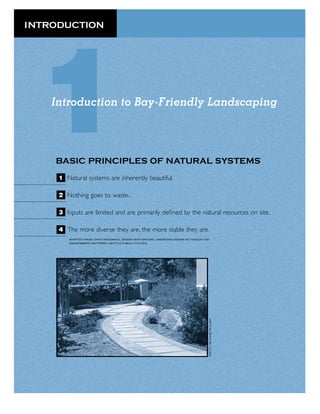 INTRODUCTION




    Introduction to Bay-Friendly Landscaping




    BASIC PRINCIPLES OF NATURAL SYSTEMS                                                     *




     1 Natural systems are inherently beautiful.

     2 Nothing goes to waste.

     3 Inputs are limited and are primarily deﬁned by the natural resources on site.

     4 The more diverse they are, the more stable they are.
         ADAPTED FROM: DAVID MCDONALD, DESIGN WITH NATURE: LANDSCAPE DESIGN AS THOUGH THE
         ENVIRONMENT MATTERED, SEATTLE PUBLIC UTILITIES.
 