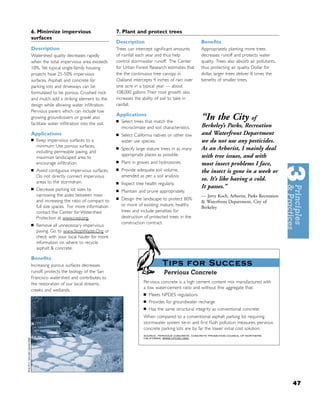 6. Minimize impervious                        7. Plant and protect trees
surfaces
                                              Description                                    Beneﬁts
Description                                   Trees can intercept signiﬁcant amounts         Appropriately planting more trees
Watershed quality decreases rapidly           of rainfall each year and thus help            decreases runoff and protects water
when the total impervious area exceeds        control stormwater runoff. The Center          quality. Trees also absorb air pollutants,
10%. Yet typical single-family housing        for Urban Forest Research estimates that       thus protecting air quality. Dollar for
projects have 25-50% impervious               the the continuous tree canopy in              dollar, larger trees deliver 8 times the
surfaces. Asphalt and concrete for            Oakland intercepts 4 inches of rain over       beneﬁts of smaller trees.
parking lots and driveways can be             one acre in a typical year — about
formulated to be porous. Crushed rock         108,000 gallons. Their root growth also
and mulch add a striking element to the       increases the ability of soil to take in
design while allowing water inﬁltration.      rainfall.
Pervious pavers which can include low
                                              Applications
growing groundcovers or gravel also
                                              ■   Select trees that match the
                                                                                             “In the City of
facilitate water inﬁltration into the soil.                                                  Berkeley’s Parks, Recreation
                                                  microclimate and soil characteristics.
Applications                                  ■   Select California natives or other low     and Waterfront Department
■   Keep impervious surfaces to a                 water use species.                         we do not use any pesticides.
    minimum: Use porous surfaces,
    including permeable paving, and
                                              ■   Specify large stature trees in as many     As an Arborist, I mainly deal
                                                  appropriate places as possible.            with tree issues, and with
    maximize landscaped area to
                                              ■   Plant in groves and hydrozones.
    encourage inﬁltration.                                                                   most insect problems I face,
                                              ■   Provide adequate soil volume,
■   Avoid contiguous impervious surfaces.                                                    the insect is gone in a week or
    Do not directly connect impervious            amended as per a soil analysis.
    areas to the stormdrain.
                                                                                             so. It’s like having a cold.
                                              ■   Inspect tree health regularly.
■   Decrease parking lot sizes by
                                                                                             It passes.”
                                              ■   Maintain and prune appropriately.
    narrowing the aisles between rows                                                        — Jerry Koch, Arborist, Parks Recreation
    and increasing the ratio of compact to
                                              ■   Design the landscape to protect 80%
                                                                                             & Waterfront Department, City of
    full size spaces. For more information        or more of existing, mature, healthy
                                                                                             Berkeley
    contact the Center for Watershed              trees and include penalties for
    Protection at www.cwp.org.                    destruction of protected trees in the
■
                                                  construction contract.
    Remove all unnecessary impervious
    paving. Go to www.StopWaste.Org or
    check with your local hauler for more
    information on where to recycle
    asphalt & concrete.

Beneﬁts
Increasing porous surfaces decreases                                     Tips for Success
runoff, protects the biology of the San                                   Pervious Concrete
Francisco watershed and contributes to
the restoration of our local streams,                         Pervious concrete is a high cement content mix manufactured with
                                                              a low water-cement ratio and without ﬁne aggregate that:
creeks and wetlands.
                                                              ■   Meets NPDES regulations
                                                              ■   Provides for groundwater recharge
                                                              ■   Has the same structural integrity as conventional concrete
                                                              When compared to a conventional asphalt parking lot requiring
                                                              stormwater system tie-in and ﬁrst ﬂush pollution measures, pervious
                                                              concrete parking lots are by far the lower initial cost solution.
                                                              SOURCE: PERVIOUS CONCRETE, CONCRETE PROMOTION COUNCIL OF NORTHERN
                                                              CALIFORNIA, WWW.CPCNC.ORG.




                                                                                                                                          47
 