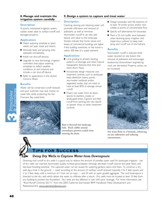 8. Manage and maintain the                   9. Design a system to capture and treat water
     irrigation system carefully
                                                  Description                                   ■   Design bioswales with ﬂat bottoms of
     Description                                  Catching, slowing and retaining water will        at least 18 inches across, and/or rock
     A poorly maintained irrigation system        promote inﬁltration and removal of                cobble at points of concentrated ﬂow.
     wastes water, adds to surface runoff, and    pollutants, as well as minimize               ■   Specify turf alternatives for bioswales.
     damages property.                            stormwater runoff. It can also add            ■   Plant a 24 inch buffer zone between
                                                  beauty and value to the landscape.                areas receiving spray irrigation and
     Applications                                 Studies indicate that home values and             impervious surfaces to keep over-
     ■   Match watering schedule to plant         leases of commercial buildings are higher         spray and runoff out of stormdrains.
         needs, soil type, slope and season.      if the building overlooks, or the home is
     ■   Eliminate leaks and spraying onto        within 300 feet of a water element.           Beneﬁts
         sidewalks immediately.                                                                 Stormwater runoff is reduced while
     ■   Install rain shut-off devices.           Applications                                  water recycled on site fosters the
                                                  ■   Limit grading to protect existing         removal of pollutants and encourages
     ■   Upgrade to new technology irrigation
                                                      patterns of drainage and retain natural   biodiversity. Downstream engineering
         controllers that adjust watering
                                                      topographic features that slow and        costs are decreased. Property values can
         schedules to reﬂect weather
                                                      store storm ﬂows.                         be increased.
         conditions or soil moisture and
                                                  ■   Incorporate design measures and
         include a rain shut-off device.
     ■
                                                      treatment controls, such as landscape
         Refer to applications in the section
                                                      beds, detention basins, ponds,
         Conserve Water.
                                                      stormwater wetlands and/or
     Beneﬁts                                          vegetated swales, that are sized to
                                                      treat at least 85% of average annual
     Water will be conserved, runoff reduced
                                                      runoff.
     and your customer may save money on
                                                  ■   Divert rain water from all down
     water bills, while protecting the San
                                                      spouts to planters, swales or
     Francisco Bay watershed.
                                                      landscaped areas. Capture and ﬁlter
                                                      runoff from parking lots into islands
                                                      or planter strips or other treatment
                                                      controls.




                                                 Rain is directed into landscape
                                                 beds. Rock cobble around
                                                 stormdrains prevents mulch from                Site water ﬂows to a bioswale, enhancing
                                                 entering the drain.                            on-site inﬁltration and reducing
                                                                                                contaminants.




                   Tips for Success
                   Using Dry Wells to Capture Water from Downspouts
         Directing roof runoff to dry wells is a good way to reduce the amount of potable water used for landscape irrigation. Use
         of dry wells can improve stormwater quality, increase groundwater recharge, decrease runoff volume and peak ﬂows, and
         decrease ﬂooding potential. The captured water can be reused for watering gardens, lawns and trees. To construct a dry
         well, dig a hole in the ground — sized according to the amount of rooftop runoff received (typically 4 to 5 feet square and
         2 to 3 feet deep, with a minimum of 1 foot soil on top) — and ﬁll with an open graded aggregate. The roof downspout is
         directed to the dry well which allows the water to inﬁltrate after a storm. Dry wells must be located at least 10 feet from
         any building to protect the foundation. Dry wells are less effective in soils with poor drainage. For more information, see
         “Roof Runoff Controls, SD-11,” from the 2003 California Stormwater BMP Handbook: New Development and
         Redevelopment, www.cabmphandbooks.com.



48
 