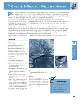 7. Create & Protect Wildlife Habitat
         lant and animal diversity is one of the many factors that make the San Francisco Bay Watershed unique

P        and beautiful. More than 1,500 local plant species bloom throughout the year, supporting hundreds of
         native pollinators, beneﬁcial insects and other organisms that can reduce the need for pesticides. Birds &
butterﬂies are attracted, bringing with them beauty, song and interest to a landscape.
Biodiversity is crucial to the health and resiliency of the local landscape, the Bay area ecosystem and its
inhabitants. Yet the loss of habitat is threatening local biodiversity. The population of the Bay Area is growing and
expected to continue to do so. With increased populations comes development, which is too often done
without regard for wildlife habitat.
And although we tend to rely on parks and open space for preserving wildlife habitat, both residential and
commercial landscapes can also play an important role. Developed landscapes can provide food, water, shelter
and nesting sites for birds, butterﬂies, beneﬁcial insects and other creatures, thus helping to conserve valuable
wildlife resources and restore damaged ecosystems. Small spaces or corridors, patched together over the entire
Bay Area, add up to a great opportunity for encouraging and protecting wildlife.
Offer your skill and expertise to your customers through the following practices for creating wildlife habitat:

1. Diversify
Description
A diverse landscape includes annuals,
biennials and perennials of many
different sizes, shapes, colors and
textures. It includes evergreens and
deciduous plants, species that bloom at
different times of the year and those
that bear fruit or berries. And it includes
plants that occupy different canopy levels
and root zones.

Applications
■   Educate your customers and
    encourage them to embrace diversity.
■   Start with a trial zone, then plan for
    increasing diversity throughout the
    landscape over time.
■   Recommend to your clients that they
    convert a lawn that no one uses, or
                                                 ■   Remove weeds: extra effort to clear
    that they replace part of it with a
    diverse border.                                  invasive species now will save labor
                                                     later.
■   Select a rich array of plant species
    that includes many, if not all, California   Beneﬁts
    natives.                                     Biodiversity is fostered. A diverse
■   Specify layers of groundcovers, shrubs       landscape may resist disease and insect
    and trees that provide a variety of          pests better than those with little variety,
    nesting sites or ﬂower and bear fruit        while providing a higher habitat value. A
                                                                                                     Survey Says...
    at different times of the year. Refer to                                                    More than 1/2 of single-family
                                                 single insect or disease infestation is less
    the Tips for Success: Flowering Periods of
                                                 likely to be devastating.                      households with yards or
    Beneﬁcial Insects Plants in this section.
■
                                                                                                gardens are interested in
    Do not plant invasive species as they
    often damage or destroy habitat.                                                            creating habitat for birds and
                                                                                                pollinators in their yard.



                                                                                                                                 49
 