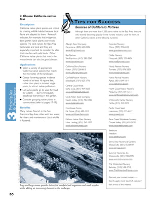 2. Choose California natives
     ﬁrst
                                                               Tips for Success
     Description
     California native plant species are critical               Sources of California Natives
     to creating wildlife habitat because local                 Although there are more than 1,500 plants native to the Bay Area, they are
     fauna are adapted to them. Research                        only recently becoming popular in the nursery industry. Look for them, or
     indicates, for example, that indigenous                    other California natives at the following nurseries:
     bees prefer native plants over exotic
     species. The best natives for Bay Area           Albright Seed Company                          Greenlee Nursery
     landscapes are local and they are                Carpinteria, (805) 684-0436                    Chino, (909) 393-6544
     especially important to consider for sites       www.albrightseed.com                           www.greenleenursery.com
     that interface with wild lands. Other
                                                      Bay Natives                                    Matilja Nursery
     California native plants that match the
                                                      San Francisco, (415) 285-2240                  Moorpark, (805) 523-8604
     microclimate can also be good choices.
                                                      www.baynatives.com                             www.matiljanursery.com
     Applications
                                                      California Flora Nursery                       Mostly Natives Nursery
     ■   Select a variety of appropriate
                                                      Fulton, (707) 528-8813                         Tomales, (707) 878-2009
         California native species that match
                                                      www.calﬂoranursery.com                         www.mostlynatives.com
         the microsites of the landscape.
     ■   Group ﬂowering species in dense              Canﬁeld Native Nursery                         Native Revival Nursery
         stands of at least 16 square feet,           Sebastopol, (707) 823-3776                     Aptos, (831) 684-1811
         rather than plant in isolated single                                                        www.nativerevival.com
         plants, to attract native pollinators.       Central Coast Wilds
     ■
                                                      Santa Cruz, (831) 459-0655                     North Coast Native Nursery
         Let some plants go to seed for food
         for wildlife — don’t immediately             www.centralcoastwilds.com                      Petaluma, (707) 769-1213
         deadhead everything in the garden.                                                          www.northcoastnativenursery.com
                                                      Clyde Robin Seed Company
     ■   Consider grouping native plants in           Castro Valley, (510) 785-0425                  O’Donnell’s Fairfax Nursery
         communities (refer to pages 17-19).          www.clyderobin.com                             Fairfax, (415) 453-0372

     Beneﬁts                                          Cornﬂower Farms                                Paciﬁc Coast Seed
     Many natives ﬂourish in the San                  Elk Grove, (916) 689-1015                      Livermore, (925) 373-4417
     Francisco Bay Area, often with less water,       www.cornﬂowerfarms.com                         www.pcseed.com
     fertilizers and maintenance. Local wildlife
                                                      Elkhorn Native Plant Nursery                   Rana Creek Wholesale Nursery
     is fostered.
                                                      Moss Landing, (831) 763-1207                   Carmel Valley, (831) 659-2830
                                                      www.elkhornnursery.com                         www.ranacreeknursery.com

                                                                                                     Seedhunt
                                                                                                     Freedom
                                                                                                     www.seedhunt.com

                                                                                                     Sierra Azul Nursery & Gardens
                                                                                                     Watsonville, (831) 763-0939
                                                                                                     www.sierraazul.com

                                                                                                     Suncrest Nurseries, Inc.
                                                                                                     Watsonville, (831) 728-2595
                                                                                                     www.suncrestnurseries.com

                                                                                                     The Watershed Nursery
                                                                                                     Berkeley, (510) 548-4714
                                                                                                     www.TheWatershedNursery.com


                                                                                                     Also ask your current nursery —
                                                                                                     they’ll supply more local CA natives if

     Logs and large stones provide shelter for beneﬁcial soil organisms and small reptiles           they know of the interest.
     while adding an interesting element to the landscape.

50
 