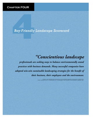 Chapter FOUR




   Bay-Friendly Landscape Scorecard




                       “Conscientious landscape
        professionals are seeking ways to balance environmentally sound
       practices with business demands. Many successful companies have
    adopted win-win sustainable landscaping strategies for the beneﬁt of
                    their business, their employees and the environment.
                                    SOURCE: SAN FRANCISCO BAY CHAPTER OF THE CALIFORNIA LANDSCAPE CONTRACOR’S ASSOCIATION,
                          FROM: INTRODUCTION TO, “PRESERVING THE ENVIRONMENT AND GROWING YOUR BUSINESS” SEMINAR, 2002.
 