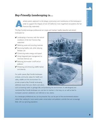 Bay-Friendly Landscaping is. . .



A
            whole systems approach to the design, construction and maintenance of the landscape in
            order to support the integrity of one of California’s most magniﬁcent ecosystems, the San
            Francisco Bay watershed.

The Bay-Friendly landscape professional can create and maintain healthy, beautiful and vibrant
landscapes by:

✔ Landscaping in harmony with the natural
   conditions of the San Francisco Bay
   watershed
✔ Reducing waste and recycling materials
✔ Nurturing healthy soils while reducing
   fertilizer use
✔ Conserving water, energy and topsoil
✔ Using integrated pest management to
   minimize chemical use
✔ Reducing stormwater runoff and air
   pollution
✔ Protecting and enhancing wildlife habitat
   and diversity


For public spaces, Bay-Friendly landscapes
embody community values for health and
safety, wildlife and the environment. For
private property, Bay-Friendly landscaping
addresses issues that your clients care about,
such as lowering water or garbage bills, and protecting the environment. A well-designed and
maintained Bay-Friendly landscape can cost less to maintain in the long run, as well as lead to
increased customer satisfaction and referrals to new clients.

As a landscape professional you can be proactive. You can be part of the environmental solution
rather than waiting for more severe water conservation and pollution controls that are increasingly
likely with our growing population.




                                                                                                        3
 