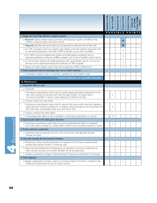 P O S S I B L E   P O I N T S
     2. Design and install high efﬁciency irrigation systems
        a. Required: Specify weather based (automatic, self adjusting) irrigation controller(s) that
                                                                                                                           R
           includes a moisture and/or rain sensor shutoff
        b. Required: Sprinkler and spray heads are not speciﬁed for areas less than 8 feet wide                            R
        c. For 75% or greater of non-turf irrigated areas: Specify and install irrigation equipment with
                                                                                                                           2
           an operational distribution uniformity of 80% or greater, such as drip or bubblers
         d. For 100% of non-turf irrigated areas: Specify and install irrigation equipment with an
                                                                                                                           3
           operational distribution uniformity of 80% or greater, such as drip or bubblers (total 5 points)
        e. For all turf areas: Speciﬁy and install equipment with a precipitation rate of 1 inch or less
                                                                                                                           2
           per hour and an operational distribution uniformity of 70% or greater
        f. Design and install irrigation system that will be operated at 70% of reference ET                               3
     3 Install a dedicated meter for landscape water use or install a submeter
        a. A dedicated irrigation meter or submeter is speciﬁed to track irrigation water                                  2
                                                   Irrigation Subtotal, out of possible 20 points:
     G. Maintenance
     1. Keep plant debris on site
        a. Grasscycle
          i. Maintenance speciﬁcations and/or task list includes grasscycling (grass clippings left on the
             lawn after mowing) for all lawns from April through October, or longer. Sports                       2
             turf may be excluded “in season” when clippings will interfere with play
        b. Produce mulch from plant debris
          i. Maintenance speciﬁcations and/or task list requires that leaves and/or seed free vegetative
             debris less than 4 inches (including cut or chipped woody prunings) be re-incorporated into          2
             the mulch layer of landscaped areas away from storm drain
        c. Produce compost from plant debris
          i. Composting plant debris on site is included in maintenance speciﬁcations or task list                3
     2. Separate plant debris for clean green discounts
        a. Maintenance speciﬁcations and/or task list require all exported plant debris be separated
                                                                                                                  3
           from other refuse and taken to a facility where it will be used to produce compost or mulch
     3. Protect soil from compaction
        a. maintenance task list speciﬁes that soil is not worked when wet, generally between
                                                                                                                       1
           October and April
     4. Feed soils naturally & avoid synthetic fertilizers
        a. Maintenance manual include speciﬁcations to topdress turf with ﬁnely screened quality
                                                                                                                       1
           compost after aeration and/or 1-4 times per year
        b. Plant and soil amendments for maintenance are speciﬁed as compost, compost tea or
                                                                                                                       1
           other naturally occuring, non-synthetic fertilizers for all landscape areas
        c. Fertilizers prohibited by Organic Materials Research Institute are prohibited in the project                1
     5. Mulch Regularly
        a. Regular reapplication of organic mulch, to a minimum depth of 3 inches is included in the
                                                                                                                       1   1
           maintenance speciﬁcations or task list (total 2 points)




58
 