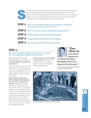 an Francisco Bay Area residents, business owners and policy makers are already thinking about




               S STEP 1:
                                 the connection between their landscapes and the environment and they want to make a
                                 difference. Yet Bay-Friendly landscaping practices require skill and expertise. Communicate your
                                 expertise to earn new clients and strengthen your existing customer loyalty, then expand to
                                 include more practices, marketing yourself as a Bay-Friendly landscaper.



                                    Start with the Bay-Friendly practices that you already do…
                                    and explain the beneﬁts to your clients.

                 STEP 2:            Plan to offer more Bay-Friendly landscaping practices

                 STEP 3:            Market “Bay-Friendly Landscaping Packages”

                 STEP 4:            Integrate Bay-Friendly into Green Building

                 STEP 5:            Start your Bay-Friendly Reference Library


                                                                                                               “Once
STEP 1:                                                                                                        clients see
Start with the Bay-Friendly practices that you already                                                   you’re doing a
do…and explain the beneﬁts to your clients.
                                                                                                         good job, you
The best strategy for offering Bay-           Include the practices and their beneﬁts
Friendly landscaping to your clients is to    in your contracts. You may even want
                                                                                          can educate them about
start by identifying those practices that     to request that your clients sign an        landscaping to have a low
you already do.                               agreement on the goals of their Bay-        impact on the environment.”
Then: train yourself and your staff on the    Friendly Landscape program.
                                                                                          — Katrine Benninger, Katrine Benninger
beneﬁts. Learn how these practices can                                                    Landscape Design, Oakland
protect your client’s health or that of the
environment, save landﬁll space, provide
wildlife habitat or increase the value of
their property.
Communicate your skills and the
beneﬁts of Bay-Friendly landscaping to
your customers or potential new
customers. Feel free to share the
information in these guidelines with
them. Let them know you can help them
landscape in an environmentally friendly
manner with these Bay-Friendly services.
Emphasize that many of these services
can save them money. Detail your skill in
providing these beneﬁts in periodic
quality control reports mailed to your
clients. Be sure to include the beneﬁts to
                                              Landscape professionals learn how to sheet-mulch.
your customer such as lower water bills
and increased property value.


                                                                                                                                    61
 