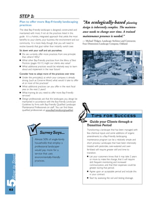 STEP 2:
     Plan to offer more Bay-Friendly landscaping
     practices
                                                                         “An ecologically-based planting
                                                                         design is inherently complex. The mainten-
     The ideal Bay-Friendly landscape is designed, constructed and
     maintained with most, if not all, the practices listed in this
                                                                         ance needs to change over time. A trained
     guide. It is a holistic, integrated approach that yields the most   maintenance presence is needed.”
     beneﬁts to your clients, your business, the environment and our     — Michael Thilgen, Landscape Architect and Contractor,
     community. It is more likely, though, that you will need to         Four Dimensions Landscape Company, Oakland
     evolve towards that goal rather than instantly switch over.
     Sit down with your staff and ask yourselves:
     ■   Do we currently offer more practices from one principle
         than others? Why?
     ■   What other Bay-Friendly practices from the Menu of Best
         Practices (pages 10-11) might our clients also value?
     ■   What additional practices would be relatively easy to learn
         about and implement in the near future?
     Consider how to adopt more of the practices over time:
     ■   Under the principle(s) at which your company is already
         strong, (such as Conserve Water) what would it take to offer
         all or most of the practices?
     ■   What additional practices can you offer in the next ﬁscal
         year, or the next 2 years?
     ■   What training do you need to offer more Bay-Friendly
         services?
     ■   Design professionals: ask that the landscapes you design be
         maintained in accordance with the Bay-Friendly Landscape
         Guidelines by ﬁrms with Bay-Friendly Qualiﬁed Landscape
         Maintenance Professionals on staff. You can ﬁnd these
         qualiﬁed professionals at www.BayFriendly.org/qualiﬁed

                                                                                  Tips for Success
                                                                               Guide your Clients through a
                                                                             Transition Period
                                                                             Transitioning a landscape that has been managed with
                            Survey Says...                                   few chemical inputs and some additions of organic
                                                                             amendments to a Bay-Friendly landscaping
                      Almost 50% of single-family                            maintenance program can be a relatively simple and
                      households that employ a                               short process. Landscapes that have been intensively
                      professional landscaper                                treated with pesticides, over-watered and over-
                      would pay more for a                                   fer tilized will require greater skill and time to
                      service that uses                                      transition.
                                                                             ■   Let your customers know that it may take 2 years
                      environmentally-friendly
                                                                                 or more to make the change, that it will require
                      practices.
                                                                                 skill, frequent monitoring and increased
                                                                                 communication, and that their expenses could be
                                                                                 greater during that period.
                                                                             ■   Agree upon an acceptable period and include this
                                                                                 in your contract.
                                                                             ■   Start by assessing the soil and testing drainage.




62
 