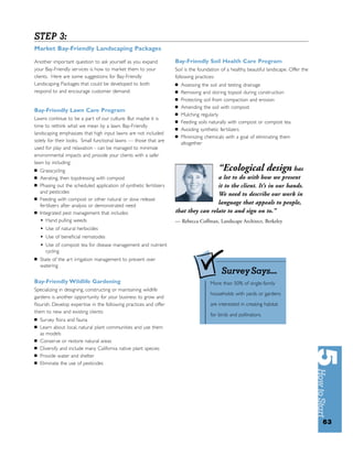 STEP 3:
Market Bay-Friendly Landscaping Packages

Another important question to ask yourself as you expand             Bay-Friendly Soil Health Care Program
your Bay-Friendly services is how to market them to your             Soil is the foundation of a healthy, beautiful landscape. Offer the
clients. Here are some suggestions for Bay-Friendly                  following practices:
Landscaping Packages that could be developed to both                 ■   Assessing the soil and testing drainage
respond to and encourage customer demand:                            ■   Removing and storing topsoil during construction
                                                                     ■   Protecting soil from compaction and erosion
                                                                     ■   Amending the soil with compost
Bay-Friendly Lawn Care Program
                                                                     ■   Mulching regularly
Lawns continue to be a part of our culture. But maybe it is
                                                                     ■   Feeding soils naturally with compost or compost tea
time to rethink what we mean by a lawn. Bay-Friendly
                                                                     ■   Avoiding synthetic fer tilizers
landscaping emphasizes that high input lawns are not included
                                                                     ■   Minimizing chemicals with a goal of eliminating them
solely for their looks. Small functional lawns — those that are
                                                                         altogether
used for play and relaxation - can be managed to minimize
environmental impacts and provide your clients with a safer
lawn by including:
■   Grasscycling                                                                          “Ecological design has
■   Aerating, then topdressing with compost                                           a lot to do with how we present
■   Phasing out the scheduled application of synthetic fertilizers                    it to the client. It’s in our hands.
    and pesticides                                                                    We need to describe our work in
■   Feeding with compost or other natural or slow release
    fertilizers after analysis or demonstrated need
                                                                                      language that appeals to people,
■   Integrated pest management that includes:                        that they can relate to and sign on to.”
    • Hand pulling weeds                                             — Rebecca Coffman, Landscape Architect, Berkeley
    •   Use of natural herbicides
    •   Use of beneﬁcial nematodes
    •   Use of compost tea for disease management and nutrient
        cycling
■   State of the art irrigation management to prevent over
    watering
                                                                                            Survey Says...
Bay-Friendly Wildlife Gardening                                                       More than 50% of single-family
Specializing in designing, constructing or maintaining wildlife
                                                                                      households with yards or gardens
gardens is another opportunity for your business to grow and
ﬂourish. Develop expertise in the following practices and offer                       are interested in creating habitat
them to new and existing clients:
                                                                                      for birds and pollinators.
■   Survey ﬂora and fauna
■   Learn about local, natural plant communities and use them
    as models
■   Conserve or restore natural areas
■   Diversify and include many California native plant species
■   Provide water and shelter
■   Eliminate the use of pesticides




                                                                                                                                           63
 