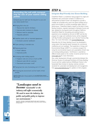 STEP 4:
     Amending the soil with compost
                                                                               Integrate Bay-Friendly into Green Building
     may be one of your easiest selling
     points:                                                                   GreenPoint Rated is a residential rating program for single and
                                                                               multifamily new construction projects in California. It is
     Compost pays for itself over the long term as you and                     administered by Build It Green and designed to provide a
     your clients beneﬁt from:                                                 credible yet accessible entry point into green building and to
                                                                               guide home builders to achieve increasingly higher levels of
     ■   Bringing life to the soil
                                                                               performance. GreenPoint Rated is based on the Build It Green
         ➢   Reduces the need for fertilizers                                  Building Guidelines, originally developed in Alameda County and
         ➢   Improves plant resistance to disease                              later adopted by local governments throughout California.
         ➢   Reduces need for pesticides                                       GreenPoint Rated for remodeling and existing homes is
         ➢
                                                                               expected to be completed by the end of 2007 and like the
             Degrades pollutants
                                                                               program for single and multifamily homes, will be integrated
     ■   Healthier plants with an improved appearance                          with Bay-Friendly Landscaping for use in the San Francisco Bay
                                                                               Area. For more information, visit www.builditgreen.org.
         ➢   Increased customer satisfaction
                                                                               Nationally, the US Green Building Council has developed a
     ■   Faster planting in amended soils                                      rating system that speciﬁes ‘green’ standards for commercial,
                                                                               multifamily and civic buildings. The Leadership in Energy and
     ■   Reducing plant loss                                                   Environmental Design (LEEDTM) is a voluntary program for
         ➢   Fewer callbacks                                                   rating the environmental impacts and sustainability of both new
         ➢
                                                                               and existing building projects. Certiﬁcation is awarded at
             Improved proﬁts
                                                                               different levels, based on the number of points earned. Go to
     ■   Increasing water holding capacity                                     www.usgbc.org for more information.
         ➢   Irrigation costs are cut by as much as 50%                        Also under development, through a partnership between the
                                                                               American Society of Landscape Architects, US Green Building
         ➢   Reduced water bills for customer
                                                                               Council and the Ladybird Johnson Wildﬂower Center is the
         ➢   Decreased stormwater runoff                                       Sustainable Sites Initiative to develop national, voluntary
                                                                               standards for sustainable land development and management.
     ■   Paying back the cost of amending soil in 5-7 years
                                                                               Visit www.sustainablesites.org for updates on their progress.
     ■   Protecting the environment and the health of their
         families.
     ADAPTED FROM: FIELD GUIDE TO COMPOST USE, US COMPOSTING COUNCIL
     AND SOILS FOR SALMON: A LANDSCAPERS GUIDE TO BUILDING HEALTHY SOILS AND
     STREAMS, 2000.




          “Landscapes need to
          become ‘sustainable’ or the
          industry will suffer economically.
          We need to move the industry, the
          public and public policy to improve
          our environments.”
          SOURCE: TOM ASH, LANDSCAPE WATER USE: WHAT TO KNOW &
          WHAT TO DO NOW, ECO-LANDSCAPING: PROFITING FROM A GREEN
          FUTURE, 2004.




64
 