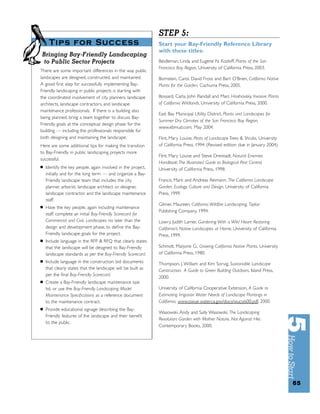 STEP 5:
     Tips for Success                                         Start your Bay-Friendly Reference Library
                                                              with these titles:
Bringing Bay-Friendly Landscaping
 to Public Sector Projects                                    Beidleman, Linda and Eugene N. Kozloff, Plants of the San
                                                              Francisco Bay Region, University of California Press, 2003.
There are some important differences in the way public
landscapes are designed, constructed, and maintained.         Bornstein, Carol, David Fross and Bart O’Brien, California Native
A good ﬁrst step for successfully implementing Bay-           Plants for the Garden, Cachuma Press, 2005.
Friendly landscaping in public projects is starting with
the coordinated involvement of city planners, landscape       Bossard, Carla, John Randall and Marc Hoshovsky, Invasive Plants
architects, landscape contractors, and landscape              of California Wildlands, University of California Press, 2000.
maintenance professionals. If there is a building also
                                                              East Bay Municipal Utility District, Plants and Landscapes for
being planned, bring a team together to discuss Bay-
                                                              Summer Dry Climates of the San Francisco Bay Region,
Friendly goals at the conceptual design phase for the
                                                              www.ebmud.com, May 2004.
building — including the professionals responsible for
both designing and maintaining the landscape.                 Flint, Mary Louise, Pests of Landscape Trees & Shrubs, University
Here are some additional tips for making the transition       of California Press, 1994 (Revised edition due in January 2004).
to Bay-Friendly in public landscaping projects more
                                                              Flint, Mary Louise and Steve Dreistadt, Natural Enemies
successful:
                                                              Handbook: The Illustrated Guide to Biological Pest Control,
■   Identify the key people, again involved in the project,   University of California Press, 1998.
    initially and for the long term — and organize a Bay-
    Friendly landscape team that includes the city            Francis, Mark and Andreas Reimann, The California Landscape
    planner, arborist, landscape architect or designer,       Garden: Ecology, Culture and Design, University of California
    landscape contractor, and the landscape maintenance       Press, 1999.
    staff.
                                                              Gilmer, Maureen, California Wildﬁre Landscaping, Taylor
■   Have the key people, again including maintenance
                                                              Publishing Company, 1994.
    staff, complete an initial Bay-Friendly Scorecard for
    Commercial and Civic Landscapes no later than the         Lowry, Judith Larner, Gardening With a Wild Heart: Restoring
    design and development phase, to deﬁne the Bay-           California’s Native Landscapes at Home, University of California
    Friendly landscape goals for the project.                 Press, 1999.
■   Include language in the RFP & RFQ that clearly states
    that the landscape will be designed to Bay-Friendly       Schmidt, Marjorie G., Growing California Native Plants, University
    landscape standards as per the Bay-Friendly Scorecard.    of California Press, 1980.
■   Include language in the construction bid documents        Thompson, J. William and Kim Sorvig, Sustainable Landscape
    that clearly states that the landscape will be built as   Construction: A Guide to Green Building Outdoors, Island Press,
    per the ﬁnal Bay-Friendly Scorecard.
                                                              2000.
■   Create a Bay-Friendly landscape maintenance task
    list, or use the Bay-Friendly Landscaping Model           University of California Cooperative Extension, A Guide to
    Maintenance Speciﬁcations as a reference document         Estimating Irrigation Water Needs of Landscape Plantings in
    to the maintenance contract.                              California, www.owue.water.ca.gov/docs/wucols00.pdf, 2000.
■   Provide educational signage describing the Bay-
                                                              Wasowski, Andy and Sally Wasowski, The Landscaping
    Friendly features of the landscape and their beneﬁt
                                                              Revolution: Garden with Mother Nature, Not Against Her,
    to the public.
                                                              Contemporary Books, 2000.




                                                                                                                                   65
 