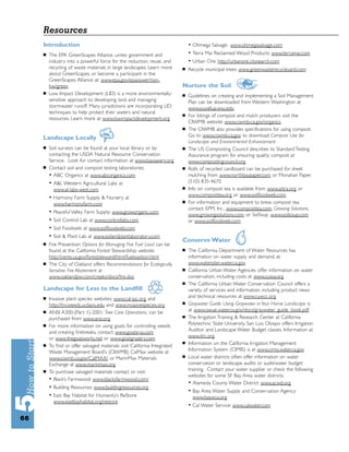 Resources
     Introduction                                                             • Ohmega Salvage: www.ohmegasalvage.com
     ■   The EPA GreenScapes Alliance, unites government and                  • Terra Mai Reclaimed Wood Products: www.terramai.com
         industry into a powerful force for the reduction, reuse, and         • Urban Ore: http://urbanore.citysearch.com
         recycling of waste materials in large landscapes. Learn more     ■   Recycle municipal trees: www.greenwasterecycleyard.com
         about GreenScapes, or become a participant in the
         GreenScapes Alliance at: www.epa.gov/epaoswer/non-
         hw/green                                                         Nurture the Soil
     ■   Low Impact Development (LID) is a more environmentally-          ■   Guidelines on creating and implementing a Soil Management
         sensitive approach to developing land and managing                   Plan can be downloaded from Western Washington at
         stormwater runoff. Many jurisdictions are incorporating LID          www.puyallup.wsu.edu
         techniques to help protect their waters and natural
                                                                          ■   For listings of compost and mulch producers visit the
         resources. Learn more at www.lowimpactdevelopment.org
                                                                              CIWMB website: www.ciwmb.ca.gov/organics
                                                                          ■   The CIWMB also provides speciﬁcations for using compost.
                                                                              Go to www.ciwmb.ca.gov to download Compost Use for
     Landscape Locally
                                                                              Landscape and Environmental Enhancement
     ■   Soil surveys can be found at your local library or by            ■   The US Composting Council describes its Standard Testing
         contacting the USDA Natural Resource Conservation                    Assurance program for ensuring quality compost at
         Service. Look for contact information at www.baysavers.org           www.compostingcouncil.org
     ■   Contact soil and compost testing laboratories:                   ■   Rolls of recycled cardboard can be purchased for sheet
         • ABC Organics at www.abcorganics.com                                mulching from www.northbaypaper.com or Monahan Paper,
         • A&L Western Agricultural Labs at                                   (510) 835-4670
           www.al-labs-west.com                                           ■   Info on compost tea is available from: www.attra.org or
                                                                              www.composttea.org or www.soilfoodweb.com
         • Harmony Farm Supply & Nursery at
                                                                          ■   For information and equipment to brew compost tea
           www.harmonyfarm.com
                                                                              contact: EPM, Inc., www.composttea.com, Growing Solutions,
         • Peaceful Valley Farm Supply: www.groworganic.com                   www.growingsolutions.com, or SoilSoup, www.soilsoup.com
         • Soil Control Lab at www.controllabs.com                            or www.soilfoodweb.com
         • Soil Foodweb at www.soilfoodweb.com
         • Soil & Plant Lab at www.soilandplantlaboratory.com
                                                                          Conserve Water
     ■   Fire Prevention: Options for Managing Fire Fuel Load can be
         found at the California Forest Stewardship website:              ■   The California Department of Water Resources has
         http://ceres.ca.gov/foreststeward/html/fuelsoption.html              information on water supply and demand, at
     ■   The City of Oakland offers Recommendations for Ecologically          www.waterplan.water.ca.gov
         Sensitive Fire Abatement at                                      ■   California Urban Water Agencies offer information on water
         www.oaklandpw.com/creeks/docs/ﬁre.doc                                conservation, including costs at www.cuwa.org
                                                                          ■   The California Urban Water Conservation Council offers a
     Landscape for Less to the Landﬁll                                        variety of services and information, including product news
     ■   Invasive plant species websites: www.cal-ipc.org and                 and technical resources at www.cuwcc.org
                                                                          ■   Graywater Guide: Using Graywater in Your Home Landscape is
         http://tncweeds.ucdavis.edu and www.invasivespecies.org
     ■   ANSI A300-(Part 1)-2001: Tree Care Operations, can be                at www.owue.water.ca.gov/docs/graywater_guide_book.pdf
                                                                          ■   The Irrigation Training & Research Center at California
         purchased from www.ansi.org
     ■   For more information on using goats for controlling weeds            Polytechnic State University, San Luis Obispo offers Irrigation
         and creating ﬁrebreaks, contact: www.goatsrus.com                    Auditor and Landscape Water Budget classes. Information at
         or www.thegoatworks.net or www.goatgrazers.com                       www.itrc.org
                                                                          ■   Information on the California Irrigation Management
     ■   To ﬁnd or offer salvaged materials visit California Integrated
         Waste Management Board’s (CIWMB) CalMax website at                   Information System (CIMIS) is at www.cimis.water.ca.gov
                                                                          ■   Local water districts often offer information on water
         www.ciwmb.ca.gov/CalMAX/ or MarinMax Materials
         Exchange at www.marinmax.org                                         conservation or landscape audits or audit/water budget
     ■   To purchase salvaged materials contact or visit:                     training. Contact your water supplier or check the following
                                                                              websites for some SF Bay Area water districts:
         • Black’s Farmwood: www.blacksfarmwood.com/
                                                                              • Alameda County Water District: www.acwd.org
         • Building Resources: www.buildingresources.org
                                                                              • Bay Area Water Supply and Conservation Agency:
         • East Bay Habitat for Humanity’s ReStore                              www.baswca.org
           www.eastbayhabitat.org/restore
                                                                              • Cal Water Service: www.calwater.com

66
 