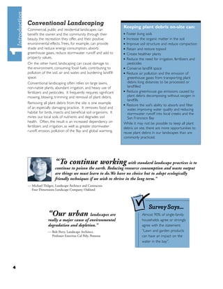 Conventional Landscaping
                                                                    Keeping plant debris on-site can:
    Commercial, public and residential landscapes can
    beneﬁt the owner and the community through their                ■ Foster living soils
    beauty, the recreation they offer, and their positive           ■ Increase the organic matter in the soil
    environmental effects. Trees, for example, can provide          ■ Improve soil structure and reduce compaction


    shade and reduce energy consumption, absorb                     ■ Retain and restore topsoil

    greenhouse gases, reduce stormwater runoff and add to           ■ Create healthier plants

    property values.                                                ■ Reduce the need for irrigation, fertilizers and


    On the other hand, landscaping can cause damage to                 pesticides
    the environment, consuming fossil fuels, contributing to        ■ Conserve landﬁll space

    pollution of the soil, air and water, and burdening landﬁll     ■ Reduce air pollution and the emission of

    space.                                                             greenhouse gases from transporting plant
    Conventional landscaping often relies on large lawns,              debris long distances to be processed or
    non-native plants, abundant irrigation, and heavy use of           landﬁlled
                                                                    ■ Reduce greenhouse gas emissions caused by
    fertilizers and pesticides. It frequently requires signiﬁcant
    mowing, blowing, trimming and removal of plant debris.             plant debris decomposing without oxygen in
                                                                       landﬁlls
    Removing all plant debris from the site is one example          ■ Restore the soil’s ability to absorb and ﬁlter
    of an especially damaging practice. It removes food and            water, improving water quality and reducing
    habitat for birds, insects and beneﬁcial soil organisms. It        stormwater runoff into local creeks and the
    mines our local soils of nutrients and degrades soil               San Francisco Bay
    health. Often, the result is an increased dependency on         While it may not be possible to keep all plant
    fertilizers and irrigation, as well as greater stormwater       debris on site, there are more opportunities to
    runoff, erosion, pollution of the Bay and global warming.       reuse plant debris in our landscapes than are
                                                                    commonly practiced.




                       “To continue working with standard landscape practices is to
                       continue to poison the earth. Reducing resource consumption and waste output
                       are things we must learn to do.We have no choice but to adopt ecologically
                       friendly techniques if we wish to thrive in the long term.”
    — Michael Thilgen, Landscape Architect and Contractor,
      Four Dimensions Landscape Company, Oakland




                                                                                    SurveySays...
                  “Our urban landscapes are                                     Almost 90% of single-family
                  really a major cause of environmental                         households agree or strongly
                  degradation and depletion.”                                   agree with the statement:
                  — Bob Perry, Landscape Architect,                             “Lawn and garden products
                    Professor Emeritus Cal Poly, Pomona                         can have an impact on the
                                                                                water in the bay”.




4
 