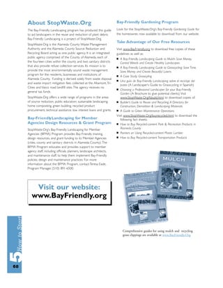 About StopWaste.Org                                                 Bay-Friendly Gardening Program

     The Bay-Friendly Landscaping program has produced this guide        Look for the StopWaste.Org’s Bay-Friendly Gardening Guide for
     to aid landscapers in the reuse and reduction of plant debris.      the homeowner, now available to download from our website.
     Bay-Friendly Landscaping is a project of StopWaste.Org.
                                                                         Take Advantage of Our Free Resources
     StopWaste.Org is the Alameda County Waste Management
     Authority and the Alameda County Source Reduction and               Visit www.BayFriendly.org to download free copies of these
     Recycling Board acting as one public agency. It is an integrated    guidelines as well as:
     public agency comprised of the County of Alameda, each of           ■  A Bay-Friendly Landscaping Guide to Mulch: Save Money,
     the fourteen cities within the county and two sanitary districts       Control Weeds and Create Healthy Landscapes
     that also provide refuse collection services. Its mission is to     ■ A Bay-Friendly Landscaping Guide to Grasscycling: Save Time,
     provide the most environmentally sound waste management                Save Money and Create Beautiful Lawns
     program for the residents, businesses and institutions of           ■ A Case Study: Grasscyling
     Alameda County. Funding is derived solely from waste disposal
                                                                         ■ Una guía de Bay-Friendly Landscaping sobre el reciclaje del
     and waste import mitigation fees collected at the Altamont, Tri-
                                                                            pasto (A Landscaper’s Guide to Grasscycling in Spanish)
     Cities and Vasco road landﬁll sites. The agency receives no
                                                                         ■ Choosing a Professional Landscaper for your Bay-Friendly
     general tax funds.
                                                                            Garden (A Brochure to give potential clients). Visit
     StopWaste.Org offers a wide range of programs in the areas             www.StopWaste.Org/fsbuild.html to download copies of:
     of source reduction, public education, sustainable landscaping,     ■ Builder’s Guide to Reuse and Recycling, A Directory for
     home composting, green building, recycled product                      Construction, Demolition & Landscaping Materials
     procurement, technical assistance, low interest loans and grants.   ■ A Guide to Green Maintenance Operations

                                                                         Visit www.StopWaste.Org/buyrecycled.html to download the
     Bay-Fr i e n d ly Landscaping for Member                               following fact sheets:
     Agencies Design Resources & Grant Program                           ■ How to Buy Recycled-content Park & Recreation Products in

     StopWaste.Org’s Bay-Friendly Landscaping for Member                    Alameda County
                                                                         ■ Pointers on Using Recycled-content Plastic Lumber
     Agencies (BFMA) Program provides Bay-Friendly training,
     design resources, and grant funding to its Member Agencies          ■ How to Buy Recycled-content Transportation Products

     (cities, county and sanitary districts in Alameda County). The
     BFMA Program educates and provides support to member
     agency staff, including ofﬁcials, planners, landscape architects,
     and maintenance staff, to help them implement Bay-Friendly
     policies, design and maintenance practices. For more
     information about the BFMA Program, contact Teresa Eade,
     Program Manager, (510) 891-6500.




         Visit our website:
        www.BayFriendly.org



                                                                             Comprehensive guides for using mulch and recycling
                                                                             grass clippings are available at www.BayFriendly.Org




68
 