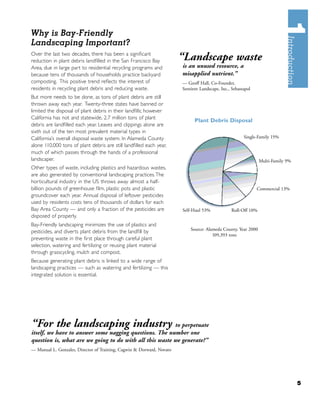 Why is Bay-Friendly
Landscaping Important?
Over the last two decades, there has been a signiﬁcant
reduction in plant debris landﬁlled in the San Francisco Bay           “Landscape waste
Area, due in large part to residential recycling programs and          is an unused resource, a
because tens of thousands of households practice backyard              misapplied nutrient.”
composting. This positive trend reﬂects the interest of                — Geoff Hall, Co-Founder,
residents in recycling plant debris and reducing waste.                Sentient Landscape, Inc., Sebastapol
But more needs to be done, as tons of plant debris are still
thrown away each year. Twenty-three states have banned or
limited the disposal of plant debris in their landﬁlls; however
California has not and statewide, 2.7 million tons of plant
                                                                             Plant Debris Disposal
debris are landﬁlled each year. Leaves and clippings alone are
sixth out of the ten most prevalent material types in
California’s overall disposal waste system. In Alameda County                                          Single-Family 15%
alone 110,000 tons of plant debris are still landﬁlled each year,
much of which passes through the hands of a professional
landscaper.                                                                                                     Multi-Family 9%
Other types of waste, including plastics and hazardous wastes,
are also generated by conventional landscaping practices.The
horticultural industry in the US throws away almost a half-
billion pounds of greenhouse ﬁlm, plastic pots and plastic                                                    Commercial 13%
groundcover each year. Annual disposal of leftover pesticides
used by residents costs tens of thousands of dollars for each
Bay Area County — and only a fraction of the pesticides are            Self-Haul 53%             Roll-Off 10%
disposed of properly.
Bay-Friendly landscaping minimizes the use of plastics and
                                                                           Source: Alameda County, Year 2000
pesticides, and diverts plant debris from the landﬁll by
                                                                                      109,393 tons
preventing waste in the ﬁrst place through careful plant
selection, watering and fertilizing or reusing plant material
through grasscycling, mulch and compost.
Because generating plant debris is linked to a wide range of
landscaping practices — such as watering and fertilizing — this
integrated solution is essential.




“For the landscaping industry                            to perpetuate
itself, we have to answer some nagging questions. The number one
question is, what are we going to do with all this waste we generate?”
— Manual L. Gonzales, Director of Training, Cagwin & Dorward, Novato




                                                                                                                                  5
 