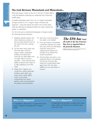 The Link Between Wastesheds and Watersheds...
    Returning organic matter to the soil, in the form of plant debris,
    is the link between protecting our watershed and conserving
    landﬁll space.
    In healthy landscapes, water from rain or irrigation percolates
    through soil that is rich in organic matter and alive with
    organisms. Living soils absorb and retain much of the water
    while also ﬁltering out pollutants before the water reaches the
    aquifer or watershed.
    For the most part, conventional landscapes no longer provide
    this cleansing function because...

    1. Rooftops, asphalt, cement, and
       other impervious surfaces, on
                                            4. And once in the stormdrain,
                                               the water is not treated!           The EPA has              listed
       the one hand, prevent much of        5. From stormdrains, the polluted      all creeks in the San Francisco
       the water from ever reaching            runoff ﬂows directly into creeks    Bay Area as impaired due to
       the soil.                               and rivers, which are themselves    the pesticide diazinon.
    2. On the other hand, urban soils          important resources for             SOURCE: PROBLEM PESTICIDES, BAY AREA WATER POL-
                                                                                   LUTION PREVENTION AGENCIES, 2001.
       that have been mined of                 supporting the diverse and
       organic matter, compacted,              complex array of Bay Area
       eroded, and treated with                natural ecosystems.
       chemicals are often lifeless and     6. And, all creeks and rivers in our
       no longer able to function              watershed ﬂow to the wetlands
       naturally — they have lost their        and the San Francisco Bay,
       ability to absorb much water or         where the contaminated water
       to ﬁlter pollutants out of the          again harms ﬁsh and other
       water.                                  wildlife and can cause illness in
    3. Water from irrigation and               humans.
       rainfall then washes pesticides,
       fertilizers, plant debris, pet
       waste, heavy metals, spilled
       motor oil and other
       contaminants from lawns,
       gardens, roads and parking lots
       into gutters and stormdrains.




      What is a Wasteshed?                                        What is a Watershed?
      A wasteshed is all the land in a region from which          A watershed is all the land in a region from which
      waste is collected and hauled into a common                 water collects and drains into a common creek,
      landﬁll.                                                    river, lake or bay.




6
 