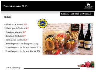 CABAZES DE NATAL 2013

Cabaz 3. Sabores de Vinhais
Inclui:
4 Alheiras de Vinhais IGP

3 Chouriças de Vinhais IGP
1 Azedo de Vinhais IGP
1 Butelo de Vinhais IGP
1 Salpicão de Vinhais IGP

1 Embalagem de Casulas aprox. 250 g
1 Garrafa Quinta do Escairo Branco 0,75L
1 Garrafa Quinta do Escairo Tinto 0,75L

www.bisaro .pt

 
