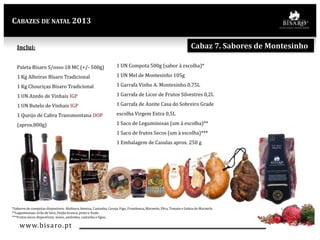 CABAZES DE NATAL 2013

Cabaz 7. Sabores de Montesinho

Inclui:
Paleta Bísaro S/osso 18 MC (+/- 500g)

1 UN Compota 500g (sabor à escolha)*

1 Kg Alheiras Bísaro Tradicional

1 UN Mel de Montesinho 105g

1 Kg Chouriças Bísaro Tradicional

1 Garrafa Vinho A. Montesinho 0,75L

1 UN Azedo de Vinhais IGP

1 Garrafa de Licor de Frutos Silvestres 0,2L

1 UN Butelo de Vinhais IGP

1 Garrafa de Azeite Casa do Sobreiro Grade

1 Queijo de Cabra Transmontana DOP

escolha Virgem Extra 0,5L

(aprox.800g)

1 Saco de Leguminosas (um á escolha)**

1 Saco de frutos Secos (um à escolha)***
1 Embalagem de Casulas aprox. 250 g

*Sabores de compotas disponíveis: Abóbora, Ameixa, Castanha, Cereja, Figo, Framboesa, Marmelo, Pêra, Tomate e Geleia de Marmelo
**Leguminosas: Grão de bico, Feijão branco, preto e frade.
***Frutos secos disponíveis: nozes, amêndoa, castanha e figos..

www.bisaro .pt

 