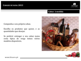 CABAZES DE NATAL 2013

Cabaz à medida

Componha o seu próprio cabaz.
Escolha os produtos que quiser, e as
quantidades que desejar.

Se preferir entregar o seu cabaz numa
cesta típica de verga temos vários
modelos disponíveis.

www.bisaro .pt

 