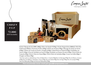 CABAZ 9
7
Preço
P.V.P
Revenda:
72.00€

50.20€

(IVA Incluído)

(IVA Incluído)

Inclui: 1 Queijo de Seia (500 a 600g), 1 Doce de Tomate*(370g), 1 Azeite Virgem Extra (500ml), 1 Piri Piri
Tradicional (50ml), 1 Azeitonas Verdes (360g), 1 Filetes de Anchova (90g), 1 Barrigas de Atum em Azeite
(120g), 1 Filetes de Cavala em Azeite e Oregãos (120g), 1 Atum Posta ao Natural (120g), 1 Sardinhas em
Azeite (120g), 1 Ovas de Sardinha em Azeite (120g), Sardinhas em Tomate Picante (120g), 1 Pack 4 Patés de
Camarão (88g), 1 Pack 4 Patés de Atum (88g), 1 Pack 4 Patés de Sardinha (88g), 1 Louro em Folha (40g), 1
Oregãos em Ramo (50g).
*Este Doce pode ser subsituído por: Doce de Batata Doce c/ Canela (370g),Doce de Morango (370g), Doce de Maçã c/ Cenoura
(370g), Doce de Abóbora c/Amêndoas e Nozes (370g), Doce de Limão (370g), Doce de Figo (370g), Doce de Laranja (370g),

Doce de Alfarroba (235g) ou Geleia de Medronho (235g).

Para encomendas enviar enviar para geral@campossantos.com
Para encomendas email email para geral@campossantos.com

 