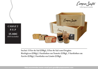 CABAZ 2
Preço
P.V.P
Revenda:
15.80€

11.20€

(IVA Incluído)
(IVA Incluído)

Inclui: 1 Flor de Sal (150g), 1 Flor de Sal com Oregãos
Biológicos (150g), 1 Sardinhas em Tomate (120g), 1 Sardinhas em
Azeite (120g), 1 Sardinha em Limão (120g).

Para encomendas enviar email para geral@campossantos.com

 