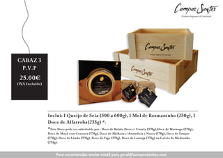 CABAZ 3
P.V.P

25.00€

(IVA Incluído)

Inclui: 1 Queijo de Seia (500 a 600g), 1 Mel de Rosmaninho (250g), 1
Doce de Alfarroba(235g) *.
*Este Doce pode ser subsituído por : Doce de Batata Doce c/ Canela (370g),Doce de Morango (370g),
Doce de Maçã com Cenoura (370g), Doce de Abóbora c/Amêndoas e Nozes (370g), Doce de Tomate
(370g), Doce de Limão (370g), Doce de Figo (370g), Doce de Laranja (370g) ou Geleia de Medronho
(235g).

Para encomendas enviar enviar para geral@campossantos.com
Para encomendas email email para g ral@c
ntos.com

 