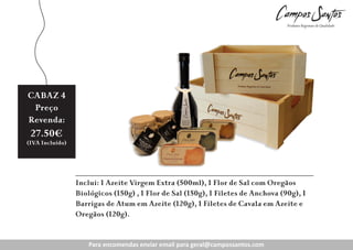 CABAZ 4
5
Preço
Revenda:

20.80€
27.50€

(IVA Incluído)
(IVA Incluído)

Inclui: 1 Azeite Virgem Extra (500ml), 1 Flor de Sal com Oregãos
Biológicos (150g) , 1 Flor de Sal (150g), 1 Filetes de Anchova (90g), 1
Barrigas de Atum em Azeite (120g), 1 Filetes de Cavala em Azeite e
Oregãos (120g).CABAZ 3
Para encomendas enviar email para geral@campossantos.com

 
