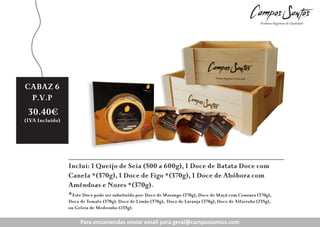 CABAZ 6
P.V.P

30.40€

(IVA Incluído)

Inclui: 1 Queijo de Seia (500 a 600g), 1 Doce de Batata Doce com
Canela *(370g), 1 Doce de Figo *(370g), 1 Doce de Abóbora com
Amêndoas e Nozes *(370g).
*Este Doce pode ser subsituído por: Doce de Morango (370g), Doce de Maçã com Cenoura (370g),
Doce de Tomate (370g), Doce de Limão (370g), Doce de Laranja (370g), Doce de Alfarroba (235g),
ou Geleia de Medronho (235g).

Para encomendas enviar enviar para geral@campossantos.com
Para encomendas email email para geral@campossantos.com

 