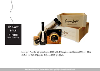 CABAZ
CABAZ47
Preço
P.V.P
Revenda:
31.90€

19.90€

(IVA Incluído)

(IVA Incluído))

Inclui: 1 Azeite Virgem Extra (500ml), 1 Oregãos em Ramos (50g), 1 Flor
de Sal (150g), 1 Queijo de Seia (500 a 600g).A

Para encomendas enviar enviar para geral@campossantos.com
Para encomendas email email para geral@campossantos.com
enc
n
ra g ral@ ampossantos.com

 