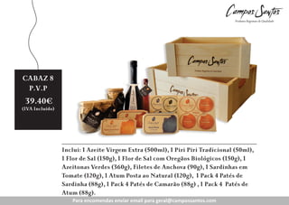 CABAZ 6
8
3
Preço
P.V.P
Revenda:
39.40€

26.70€
15.35€

(IVA Incluído)
(IVA Incluído)
(IVA Incluído))

Inclui: 1 Azeite Virgem Extra (500ml), 1 Piri Piri Tradicional (50ml),
1 Flor de Sal (150g), 1 Flor de Sal com Oregãos Biológicos (150g), 1
Azeitonas Verdes (360g), Filetes de Anchova (90g), 1 Sardinhas em
Tomate (120g), 1 Atum Posta ao Natural (120g), 1 Pack 4 Patés de
Sardinha (88g), 1 Pack 4 Patés de Camarão (88g) , 1 Pack 4 Patés de
Atum (88g).B
Para encomendas enviar enviar para geral@campossantos.com
Para encomendas email email para geral@campossantos.com
geral@c
ntos.com

 