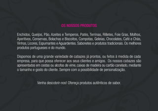 OS NOSSOS PRODUTOS
Enchidos, Queijos, Pão, Azeites e Temperos, Patés, Terrinas, Rilletes, Foie Gras, Molhos,
Aperitivos, Conservas, Bolachas e Biscoitos, Compotas, Geleias, Chocolates, Café e Chás,
Vinhos, Licores, Espumantes eAguardentes. Sabonetes e produtos tradicionais.Os melhores
produtos portugueses e do mundo.
Dispomos de uma grande variedade de cabazes já prontos, ou feitos à medida de cada
empresa, para que possa oferecer aos seus clientes e amigos. Os nossos cabazes são
apresentados em cestas ou alcofas de vime,caixas de madeira ou cartão canelado,mediante
o tamanho e gosto do cliente. Sempre com a possibilidade de personalização.
Venha descobrir-nos! Ofereça produtos autênticos de sabor.
 