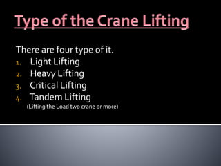 There are four type of it.
1. Light Lifting
2. Heavy Lifting
3. Critical Lifting
4. Tandem Lifting
(Lifting the Load two crane or more)
 