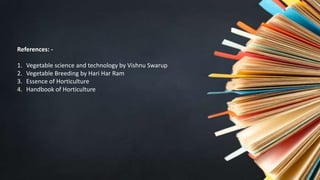 References: -
1. Vegetable science and technology by Vishnu Swarup
2. Vegetable Breeding by Hari Har Ram
3. Essence of Horticulture
4. Handbook of Horticulture
 